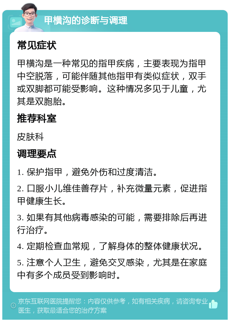 甲横沟的诊断与调理 常见症状 甲横沟是一种常见的指甲疾病，主要表现为指甲中空脱落，可能伴随其他指甲有类似症状，双手或双脚都可能受影响。这种情况多见于儿童，尤其是双胞胎。 推荐科室 皮肤科 调理要点 1. 保护指甲，避免外伤和过度清洁。 2. 口服小儿维佳善存片，补充微量元素，促进指甲健康生长。 3. 如果有其他病毒感染的可能，需要排除后再进行治疗。 4. 定期检查血常规，了解身体的整体健康状况。 5. 注意个人卫生，避免交叉感染，尤其是在家庭中有多个成员受到影响时。