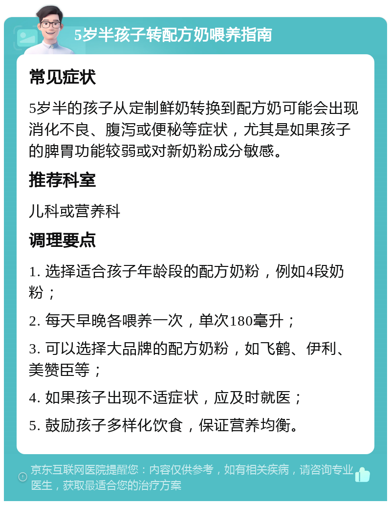 5岁半孩子转配方奶喂养指南 常见症状 5岁半的孩子从定制鲜奶转换到配方奶可能会出现消化不良、腹泻或便秘等症状，尤其是如果孩子的脾胃功能较弱或对新奶粉成分敏感。 推荐科室 儿科或营养科 调理要点 1. 选择适合孩子年龄段的配方奶粉，例如4段奶粉； 2. 每天早晚各喂养一次，单次180毫升； 3. 可以选择大品牌的配方奶粉，如飞鹤、伊利、美赞臣等； 4. 如果孩子出现不适症状，应及时就医； 5. 鼓励孩子多样化饮食，保证营养均衡。