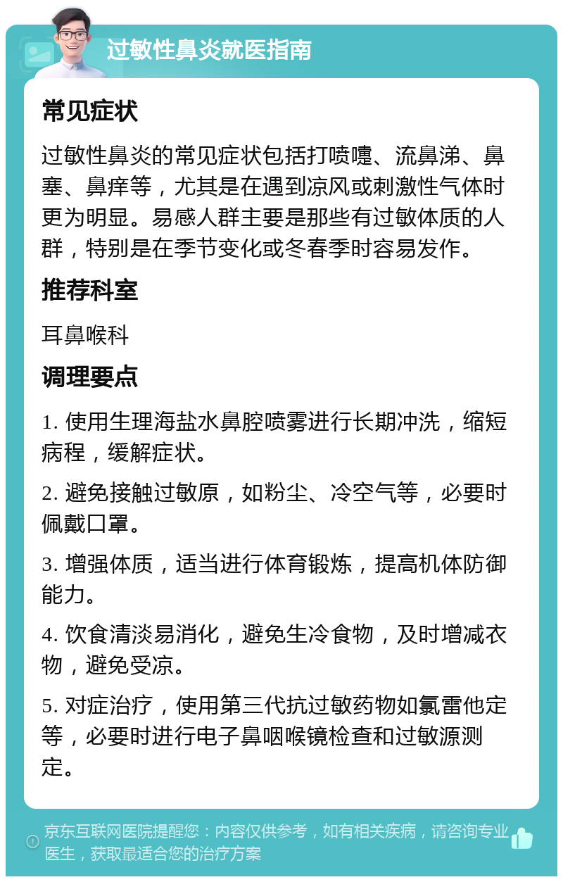 过敏性鼻炎就医指南 常见症状 过敏性鼻炎的常见症状包括打喷嚏、流鼻涕、鼻塞、鼻痒等，尤其是在遇到凉风或刺激性气体时更为明显。易感人群主要是那些有过敏体质的人群，特别是在季节变化或冬春季时容易发作。 推荐科室 耳鼻喉科 调理要点 1. 使用生理海盐水鼻腔喷雾进行长期冲洗，缩短病程，缓解症状。 2. 避免接触过敏原，如粉尘、冷空气等，必要时佩戴口罩。 3. 增强体质，适当进行体育锻炼，提高机体防御能力。 4. 饮食清淡易消化，避免生冷食物，及时增减衣物，避免受凉。 5. 对症治疗，使用第三代抗过敏药物如氯雷他定等，必要时进行电子鼻咽喉镜检查和过敏源测定。