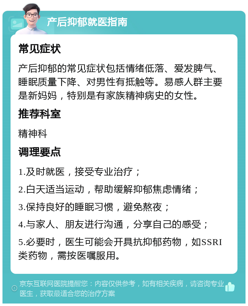 产后抑郁就医指南 常见症状 产后抑郁的常见症状包括情绪低落、爱发脾气、睡眠质量下降、对男性有抵触等。易感人群主要是新妈妈，特别是有家族精神病史的女性。 推荐科室 精神科 调理要点 1.及时就医，接受专业治疗； 2.白天适当运动，帮助缓解抑郁焦虑情绪； 3.保持良好的睡眠习惯，避免熬夜； 4.与家人、朋友进行沟通，分享自己的感受； 5.必要时，医生可能会开具抗抑郁药物，如SSRI类药物，需按医嘱服用。