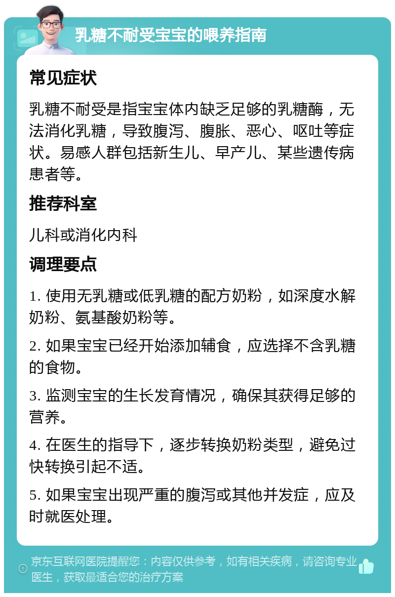 乳糖不耐受宝宝的喂养指南 常见症状 乳糖不耐受是指宝宝体内缺乏足够的乳糖酶，无法消化乳糖，导致腹泻、腹胀、恶心、呕吐等症状。易感人群包括新生儿、早产儿、某些遗传病患者等。 推荐科室 儿科或消化内科 调理要点 1. 使用无乳糖或低乳糖的配方奶粉，如深度水解奶粉、氨基酸奶粉等。 2. 如果宝宝已经开始添加辅食，应选择不含乳糖的食物。 3. 监测宝宝的生长发育情况，确保其获得足够的营养。 4. 在医生的指导下，逐步转换奶粉类型，避免过快转换引起不适。 5. 如果宝宝出现严重的腹泻或其他并发症，应及时就医处理。