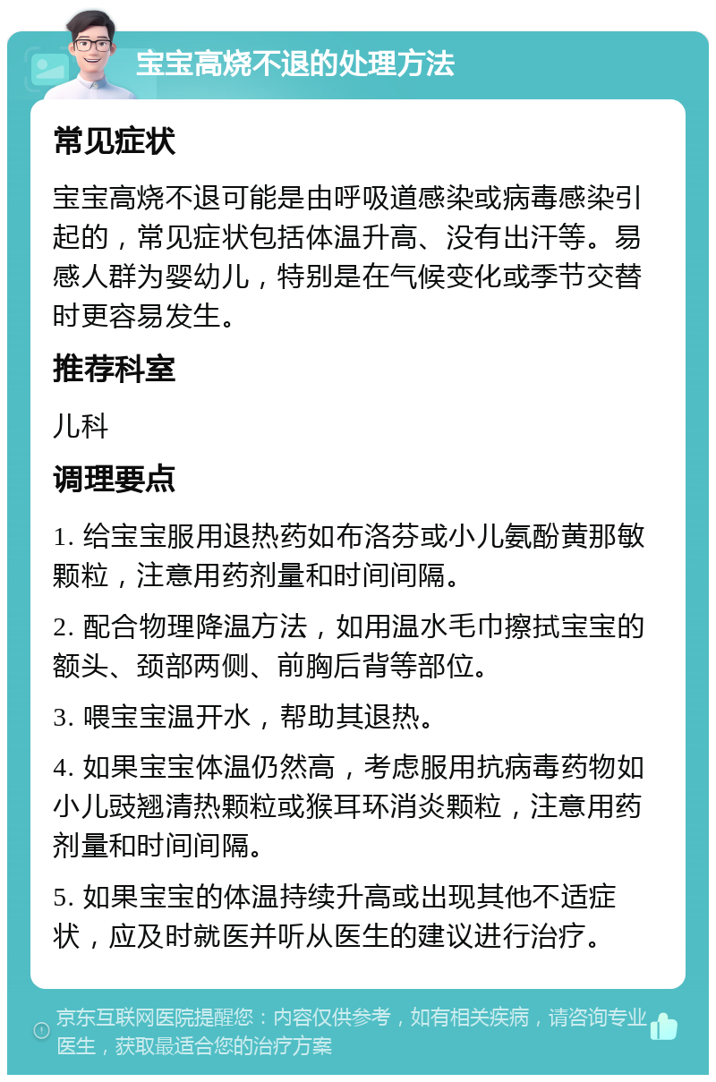 宝宝高烧不退的处理方法 常见症状 宝宝高烧不退可能是由呼吸道感染或病毒感染引起的，常见症状包括体温升高、没有出汗等。易感人群为婴幼儿，特别是在气候变化或季节交替时更容易发生。 推荐科室 儿科 调理要点 1. 给宝宝服用退热药如布洛芬或小儿氨酚黄那敏颗粒，注意用药剂量和时间间隔。 2. 配合物理降温方法，如用温水毛巾擦拭宝宝的额头、颈部两侧、前胸后背等部位。 3. 喂宝宝温开水，帮助其退热。 4. 如果宝宝体温仍然高，考虑服用抗病毒药物如小儿豉翘清热颗粒或猴耳环消炎颗粒，注意用药剂量和时间间隔。 5. 如果宝宝的体温持续升高或出现其他不适症状，应及时就医并听从医生的建议进行治疗。