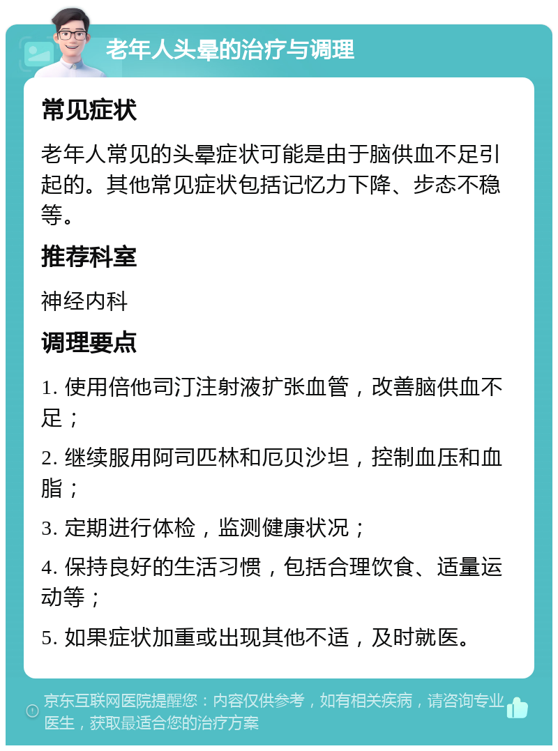 老年人头晕的治疗与调理 常见症状 老年人常见的头晕症状可能是由于脑供血不足引起的。其他常见症状包括记忆力下降、步态不稳等。 推荐科室 神经内科 调理要点 1. 使用倍他司汀注射液扩张血管，改善脑供血不足； 2. 继续服用阿司匹林和厄贝沙坦，控制血压和血脂； 3. 定期进行体检，监测健康状况； 4. 保持良好的生活习惯，包括合理饮食、适量运动等； 5. 如果症状加重或出现其他不适，及时就医。