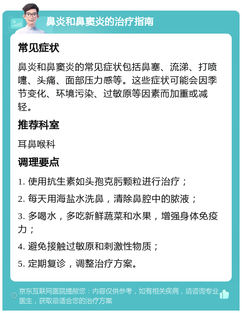 鼻炎和鼻窦炎的治疗指南 常见症状 鼻炎和鼻窦炎的常见症状包括鼻塞、流涕、打喷嚏、头痛、面部压力感等。这些症状可能会因季节变化、环境污染、过敏原等因素而加重或减轻。 推荐科室 耳鼻喉科 调理要点 1. 使用抗生素如头孢克肟颗粒进行治疗； 2. 每天用海盐水洗鼻，清除鼻腔中的脓液； 3. 多喝水，多吃新鲜蔬菜和水果，增强身体免疫力； 4. 避免接触过敏原和刺激性物质； 5. 定期复诊，调整治疗方案。