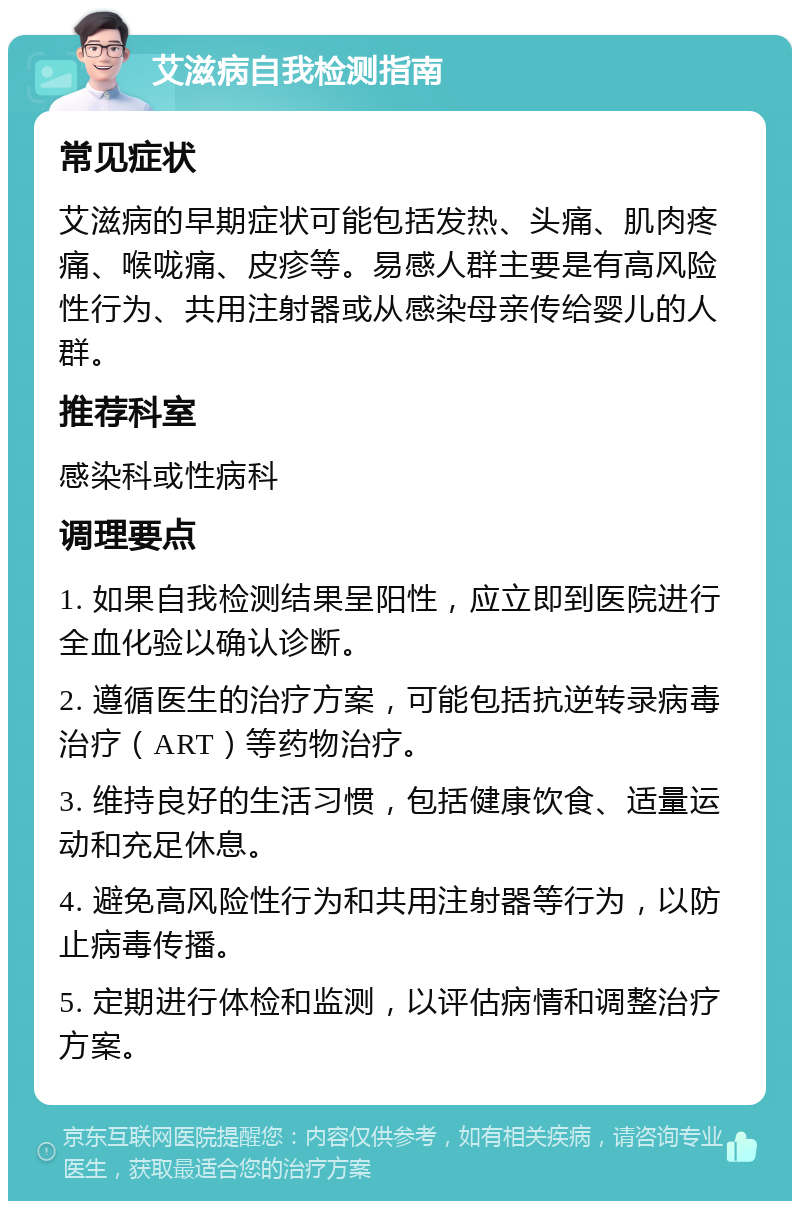 艾滋病自我检测指南 常见症状 艾滋病的早期症状可能包括发热、头痛、肌肉疼痛、喉咙痛、皮疹等。易感人群主要是有高风险性行为、共用注射器或从感染母亲传给婴儿的人群。 推荐科室 感染科或性病科 调理要点 1. 如果自我检测结果呈阳性，应立即到医院进行全血化验以确认诊断。 2. 遵循医生的治疗方案，可能包括抗逆转录病毒治疗（ART）等药物治疗。 3. 维持良好的生活习惯，包括健康饮食、适量运动和充足休息。 4. 避免高风险性行为和共用注射器等行为，以防止病毒传播。 5. 定期进行体检和监测，以评估病情和调整治疗方案。