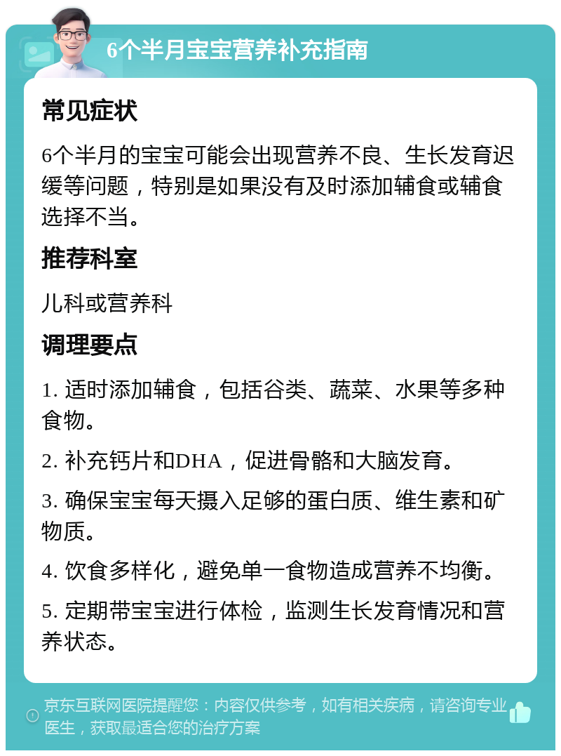 6个半月宝宝营养补充指南 常见症状 6个半月的宝宝可能会出现营养不良、生长发育迟缓等问题，特别是如果没有及时添加辅食或辅食选择不当。 推荐科室 儿科或营养科 调理要点 1. 适时添加辅食，包括谷类、蔬菜、水果等多种食物。 2. 补充钙片和DHA，促进骨骼和大脑发育。 3. 确保宝宝每天摄入足够的蛋白质、维生素和矿物质。 4. 饮食多样化，避免单一食物造成营养不均衡。 5. 定期带宝宝进行体检，监测生长发育情况和营养状态。