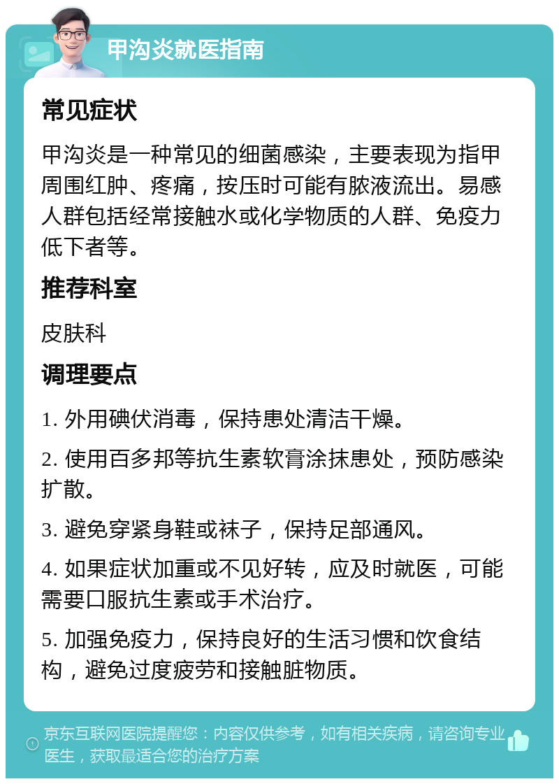 甲沟炎就医指南 常见症状 甲沟炎是一种常见的细菌感染，主要表现为指甲周围红肿、疼痛，按压时可能有脓液流出。易感人群包括经常接触水或化学物质的人群、免疫力低下者等。 推荐科室 皮肤科 调理要点 1. 外用碘伏消毒，保持患处清洁干燥。 2. 使用百多邦等抗生素软膏涂抹患处，预防感染扩散。 3. 避免穿紧身鞋或袜子，保持足部通风。 4. 如果症状加重或不见好转，应及时就医，可能需要口服抗生素或手术治疗。 5. 加强免疫力，保持良好的生活习惯和饮食结构，避免过度疲劳和接触脏物质。