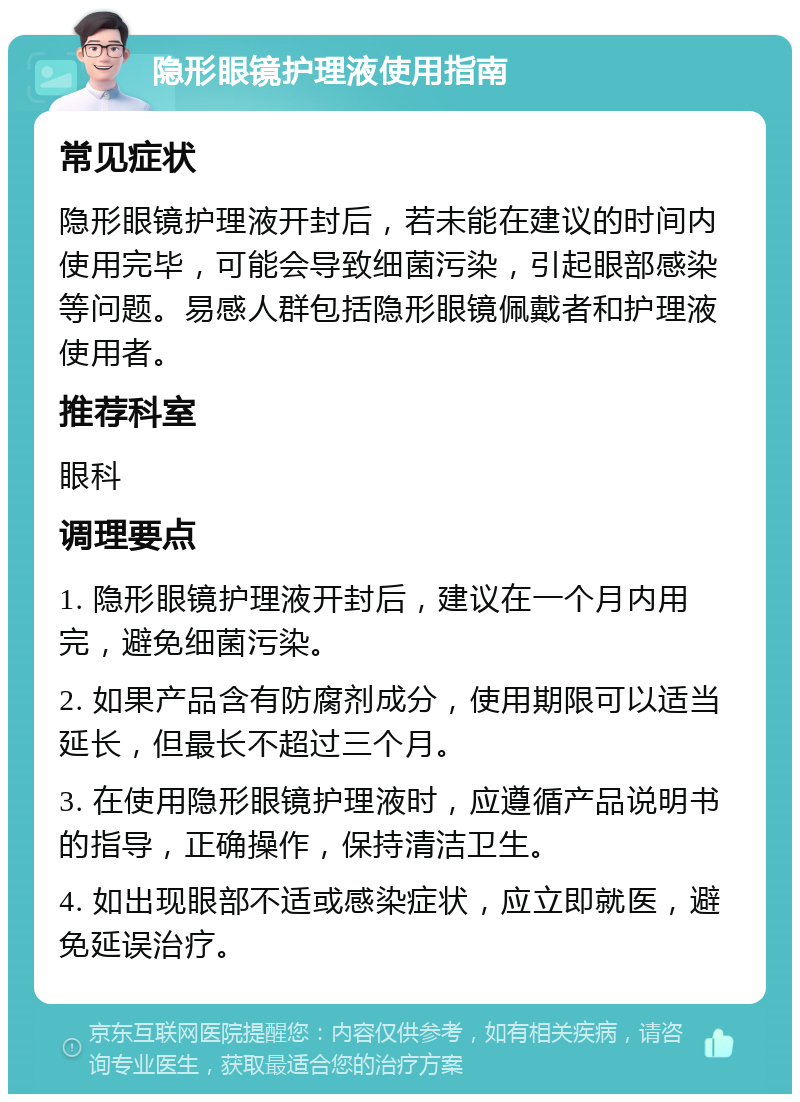 隐形眼镜护理液使用指南 常见症状 隐形眼镜护理液开封后，若未能在建议的时间内使用完毕，可能会导致细菌污染，引起眼部感染等问题。易感人群包括隐形眼镜佩戴者和护理液使用者。 推荐科室 眼科 调理要点 1. 隐形眼镜护理液开封后，建议在一个月内用完，避免细菌污染。 2. 如果产品含有防腐剂成分，使用期限可以适当延长，但最长不超过三个月。 3. 在使用隐形眼镜护理液时，应遵循产品说明书的指导，正确操作，保持清洁卫生。 4. 如出现眼部不适或感染症状，应立即就医，避免延误治疗。