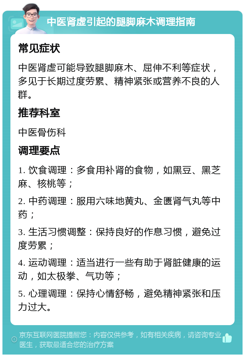 中医肾虚引起的腿脚麻木调理指南 常见症状 中医肾虚可能导致腿脚麻木、屈伸不利等症状，多见于长期过度劳累、精神紧张或营养不良的人群。 推荐科室 中医骨伤科 调理要点 1. 饮食调理：多食用补肾的食物，如黑豆、黑芝麻、核桃等； 2. 中药调理：服用六味地黄丸、金匮肾气丸等中药； 3. 生活习惯调整：保持良好的作息习惯，避免过度劳累； 4. 运动调理：适当进行一些有助于肾脏健康的运动，如太极拳、气功等； 5. 心理调理：保持心情舒畅，避免精神紧张和压力过大。