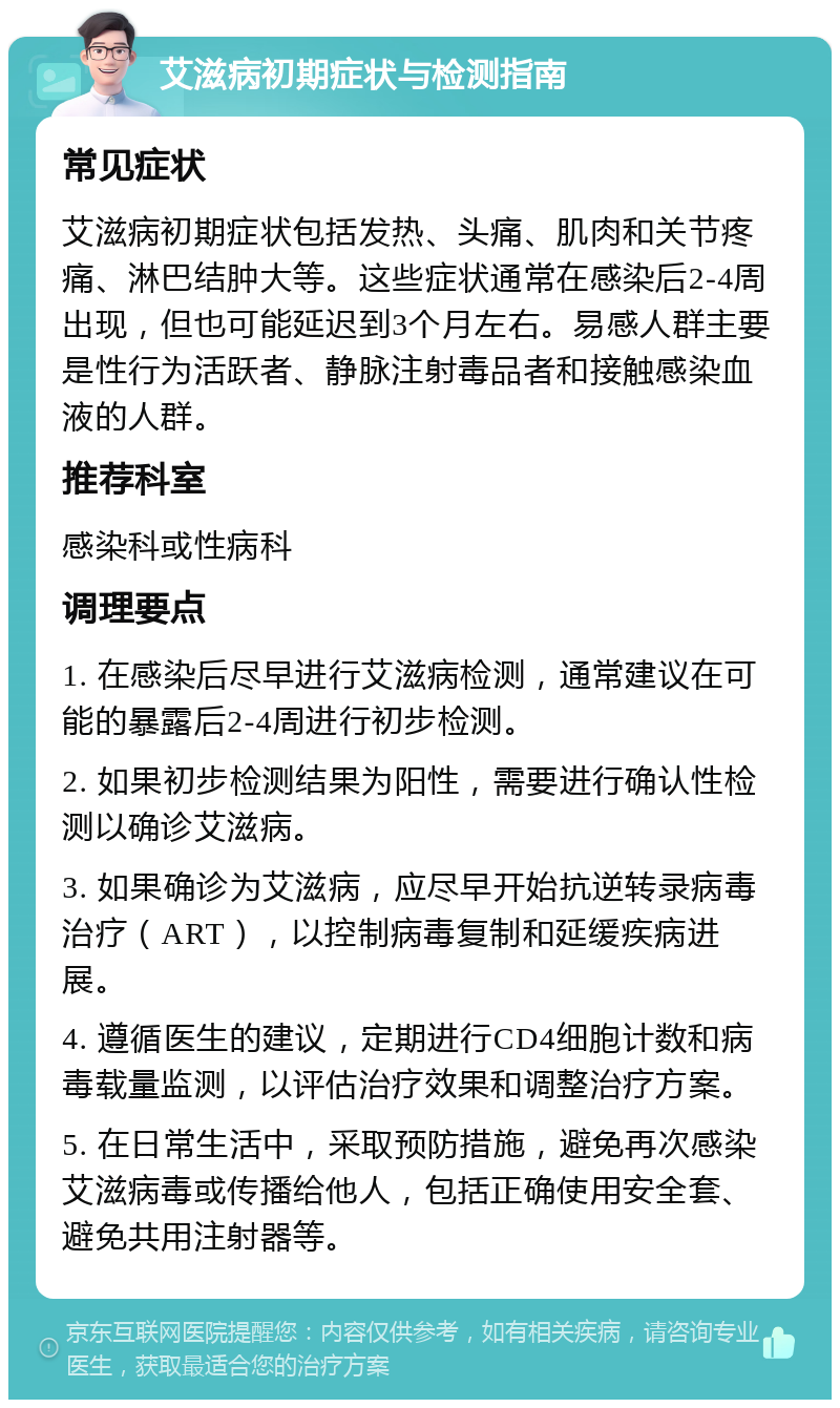 艾滋病初期症状与检测指南 常见症状 艾滋病初期症状包括发热、头痛、肌肉和关节疼痛、淋巴结肿大等。这些症状通常在感染后2-4周出现，但也可能延迟到3个月左右。易感人群主要是性行为活跃者、静脉注射毒品者和接触感染血液的人群。 推荐科室 感染科或性病科 调理要点 1. 在感染后尽早进行艾滋病检测，通常建议在可能的暴露后2-4周进行初步检测。 2. 如果初步检测结果为阳性，需要进行确认性检测以确诊艾滋病。 3. 如果确诊为艾滋病，应尽早开始抗逆转录病毒治疗（ART），以控制病毒复制和延缓疾病进展。 4. 遵循医生的建议，定期进行CD4细胞计数和病毒载量监测，以评估治疗效果和调整治疗方案。 5. 在日常生活中，采取预防措施，避免再次感染艾滋病毒或传播给他人，包括正确使用安全套、避免共用注射器等。