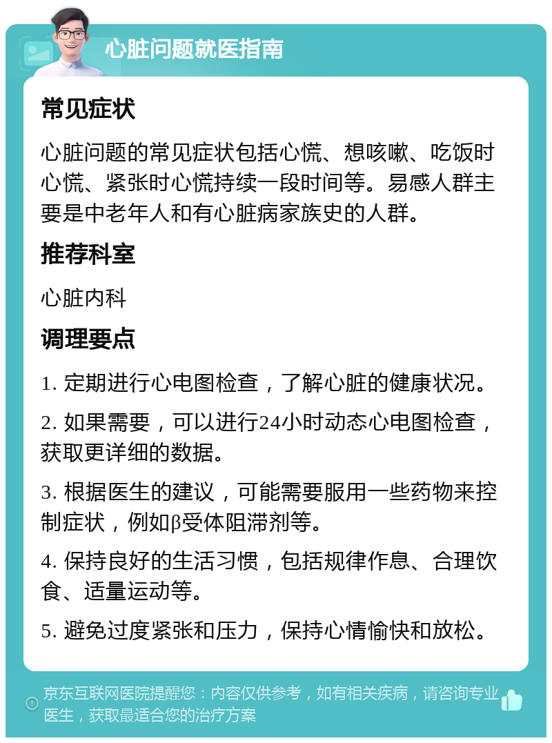 心脏问题就医指南 常见症状 心脏问题的常见症状包括心慌、想咳嗽、吃饭时心慌、紧张时心慌持续一段时间等。易感人群主要是中老年人和有心脏病家族史的人群。 推荐科室 心脏内科 调理要点 1. 定期进行心电图检查，了解心脏的健康状况。 2. 如果需要，可以进行24小时动态心电图检查，获取更详细的数据。 3. 根据医生的建议，可能需要服用一些药物来控制症状，例如β受体阻滞剂等。 4. 保持良好的生活习惯，包括规律作息、合理饮食、适量运动等。 5. 避免过度紧张和压力，保持心情愉快和放松。