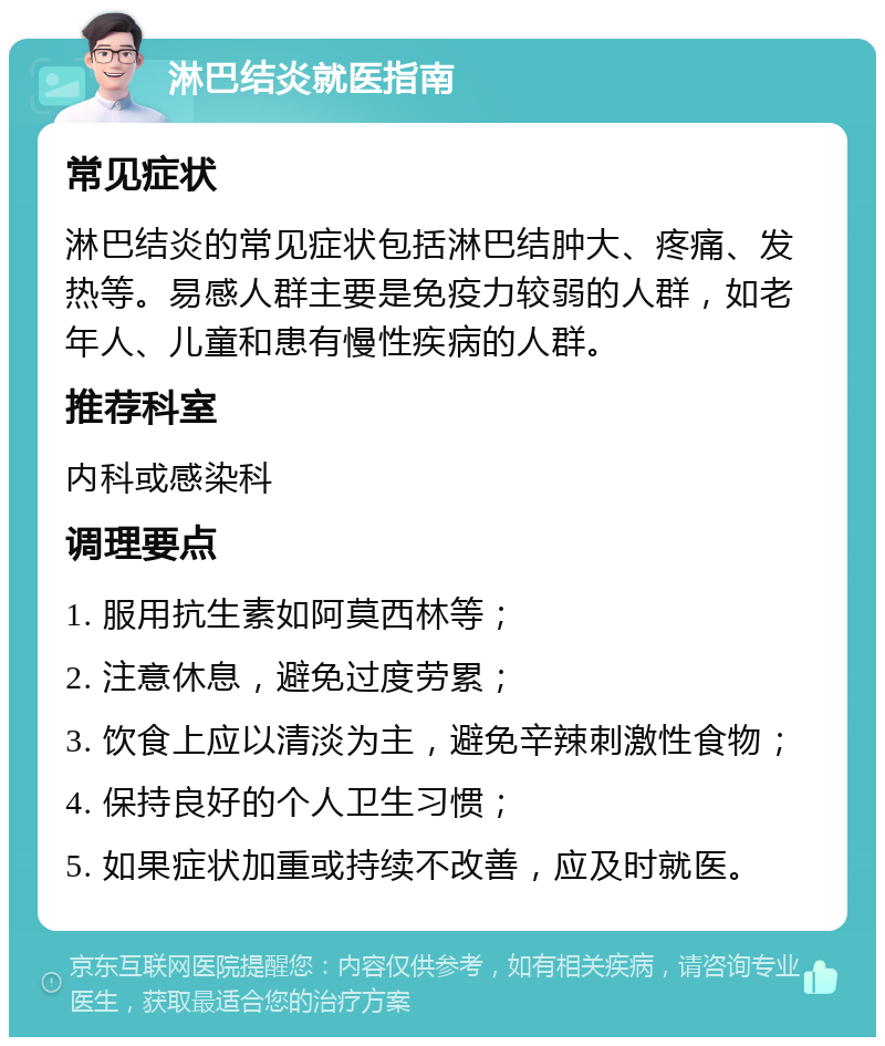 淋巴结炎就医指南 常见症状 淋巴结炎的常见症状包括淋巴结肿大、疼痛、发热等。易感人群主要是免疫力较弱的人群，如老年人、儿童和患有慢性疾病的人群。 推荐科室 内科或感染科 调理要点 1. 服用抗生素如阿莫西林等； 2. 注意休息，避免过度劳累； 3. 饮食上应以清淡为主，避免辛辣刺激性食物； 4. 保持良好的个人卫生习惯； 5. 如果症状加重或持续不改善，应及时就医。