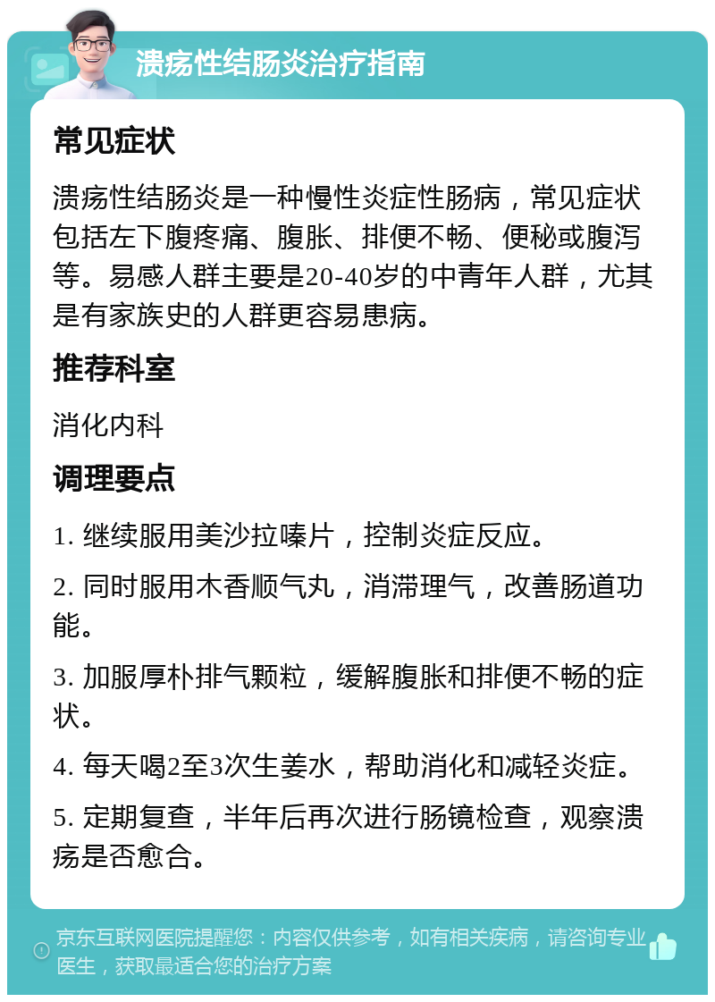 溃疡性结肠炎治疗指南 常见症状 溃疡性结肠炎是一种慢性炎症性肠病，常见症状包括左下腹疼痛、腹胀、排便不畅、便秘或腹泻等。易感人群主要是20-40岁的中青年人群，尤其是有家族史的人群更容易患病。 推荐科室 消化内科 调理要点 1. 继续服用美沙拉嗪片，控制炎症反应。 2. 同时服用木香顺气丸，消滞理气，改善肠道功能。 3. 加服厚朴排气颗粒，缓解腹胀和排便不畅的症状。 4. 每天喝2至3次生姜水，帮助消化和减轻炎症。 5. 定期复查，半年后再次进行肠镜检查，观察溃疡是否愈合。