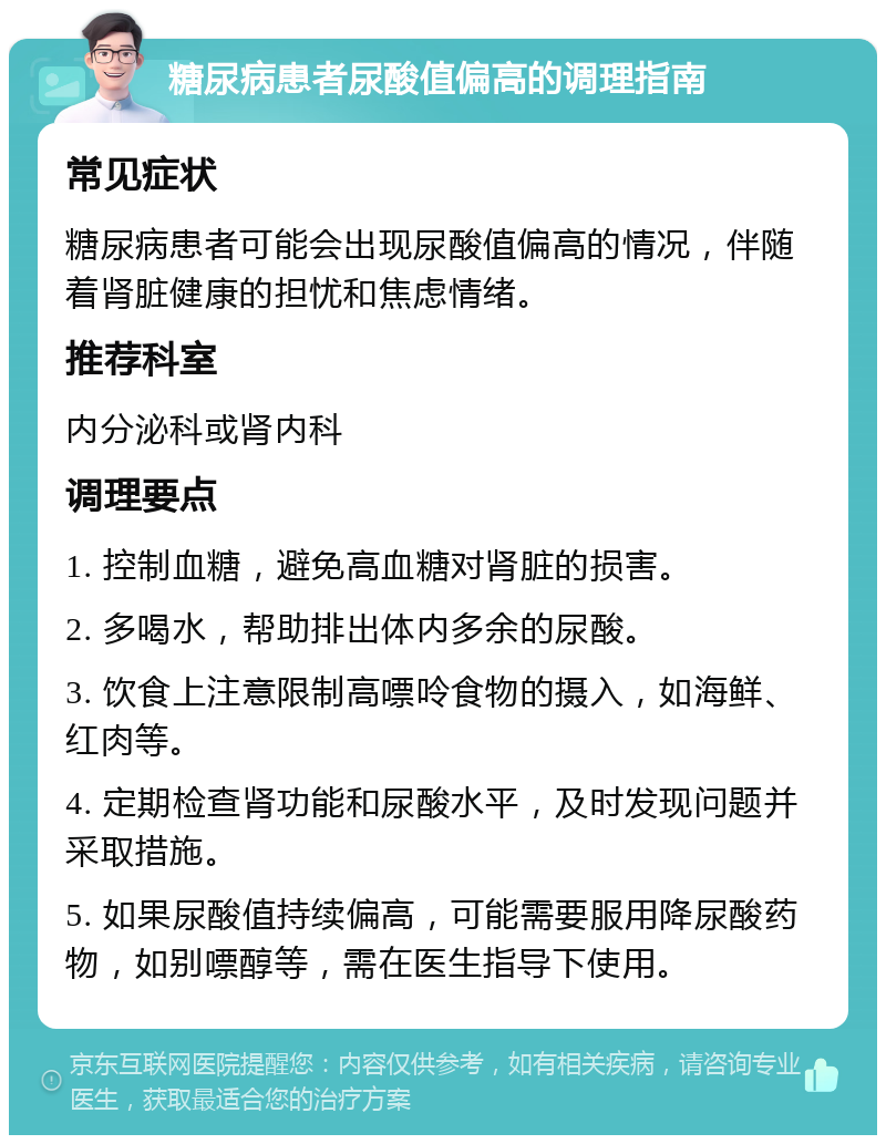 糖尿病患者尿酸值偏高的调理指南 常见症状 糖尿病患者可能会出现尿酸值偏高的情况，伴随着肾脏健康的担忧和焦虑情绪。 推荐科室 内分泌科或肾内科 调理要点 1. 控制血糖，避免高血糖对肾脏的损害。 2. 多喝水，帮助排出体内多余的尿酸。 3. 饮食上注意限制高嘌呤食物的摄入，如海鲜、红肉等。 4. 定期检查肾功能和尿酸水平，及时发现问题并采取措施。 5. 如果尿酸值持续偏高，可能需要服用降尿酸药物，如别嘌醇等，需在医生指导下使用。