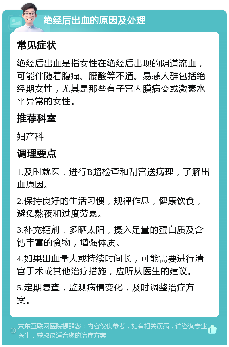 绝经后出血的原因及处理 常见症状 绝经后出血是指女性在绝经后出现的阴道流血，可能伴随着腹痛、腰酸等不适。易感人群包括绝经期女性，尤其是那些有子宫内膜病变或激素水平异常的女性。 推荐科室 妇产科 调理要点 1.及时就医，进行B超检查和刮宫送病理，了解出血原因。 2.保持良好的生活习惯，规律作息，健康饮食，避免熬夜和过度劳累。 3.补充钙剂，多晒太阳，摄入足量的蛋白质及含钙丰富的食物，增强体质。 4.如果出血量大或持续时间长，可能需要进行清宫手术或其他治疗措施，应听从医生的建议。 5.定期复查，监测病情变化，及时调整治疗方案。