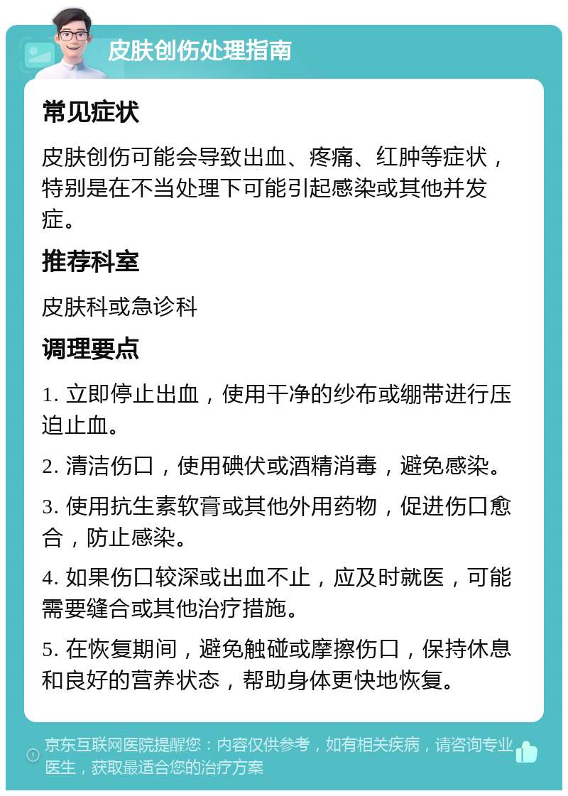 皮肤创伤处理指南 常见症状 皮肤创伤可能会导致出血、疼痛、红肿等症状，特别是在不当处理下可能引起感染或其他并发症。 推荐科室 皮肤科或急诊科 调理要点 1. 立即停止出血，使用干净的纱布或绷带进行压迫止血。 2. 清洁伤口，使用碘伏或酒精消毒，避免感染。 3. 使用抗生素软膏或其他外用药物，促进伤口愈合，防止感染。 4. 如果伤口较深或出血不止，应及时就医，可能需要缝合或其他治疗措施。 5. 在恢复期间，避免触碰或摩擦伤口，保持休息和良好的营养状态，帮助身体更快地恢复。