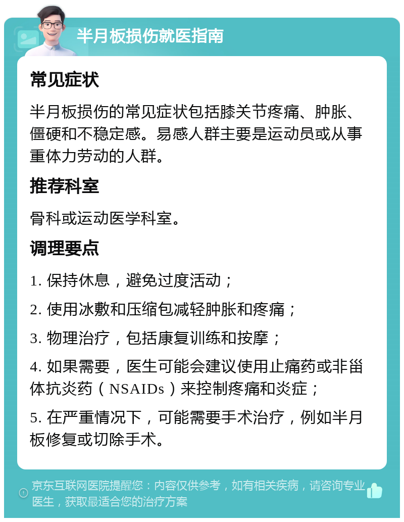 半月板损伤就医指南 常见症状 半月板损伤的常见症状包括膝关节疼痛、肿胀、僵硬和不稳定感。易感人群主要是运动员或从事重体力劳动的人群。 推荐科室 骨科或运动医学科室。 调理要点 1. 保持休息，避免过度活动； 2. 使用冰敷和压缩包减轻肿胀和疼痛； 3. 物理治疗，包括康复训练和按摩； 4. 如果需要，医生可能会建议使用止痛药或非甾体抗炎药（NSAIDs）来控制疼痛和炎症； 5. 在严重情况下，可能需要手术治疗，例如半月板修复或切除手术。