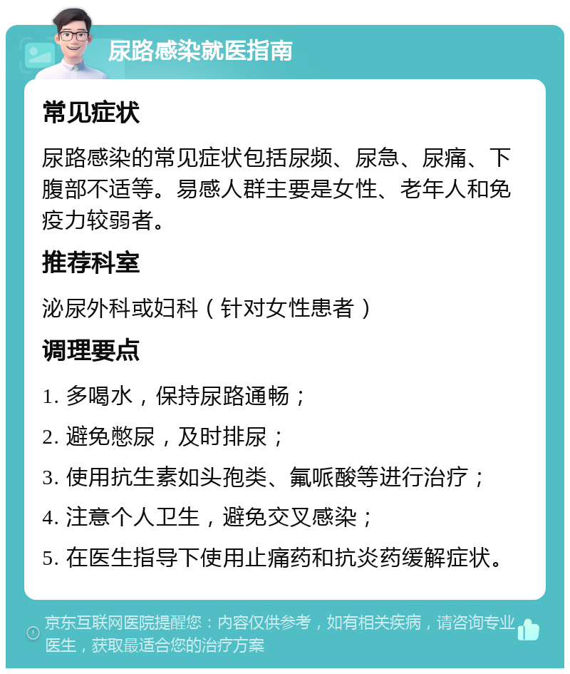 尿路感染就医指南 常见症状 尿路感染的常见症状包括尿频、尿急、尿痛、下腹部不适等。易感人群主要是女性、老年人和免疫力较弱者。 推荐科室 泌尿外科或妇科（针对女性患者） 调理要点 1. 多喝水，保持尿路通畅； 2. 避免憋尿，及时排尿； 3. 使用抗生素如头孢类、氟哌酸等进行治疗； 4. 注意个人卫生，避免交叉感染； 5. 在医生指导下使用止痛药和抗炎药缓解症状。