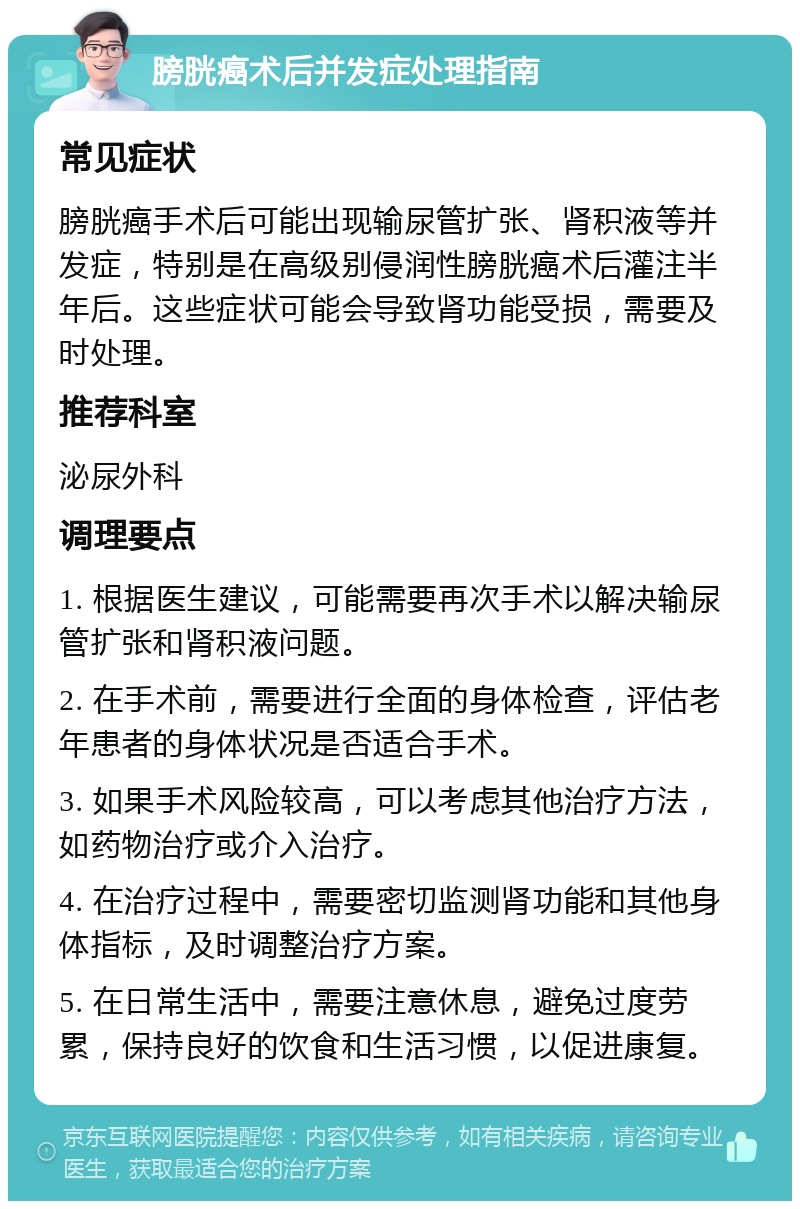 膀胱癌术后并发症处理指南 常见症状 膀胱癌手术后可能出现输尿管扩张、肾积液等并发症，特别是在高级别侵润性膀胱癌术后灌注半年后。这些症状可能会导致肾功能受损，需要及时处理。 推荐科室 泌尿外科 调理要点 1. 根据医生建议，可能需要再次手术以解决输尿管扩张和肾积液问题。 2. 在手术前，需要进行全面的身体检查，评估老年患者的身体状况是否适合手术。 3. 如果手术风险较高，可以考虑其他治疗方法，如药物治疗或介入治疗。 4. 在治疗过程中，需要密切监测肾功能和其他身体指标，及时调整治疗方案。 5. 在日常生活中，需要注意休息，避免过度劳累，保持良好的饮食和生活习惯，以促进康复。