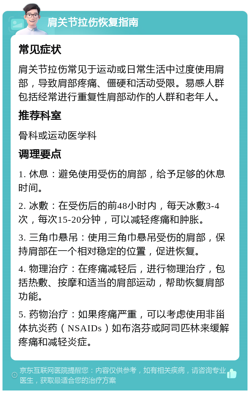 肩关节拉伤恢复指南 常见症状 肩关节拉伤常见于运动或日常生活中过度使用肩部，导致肩部疼痛、僵硬和活动受限。易感人群包括经常进行重复性肩部动作的人群和老年人。 推荐科室 骨科或运动医学科 调理要点 1. 休息：避免使用受伤的肩部，给予足够的休息时间。 2. 冰敷：在受伤后的前48小时内，每天冰敷3-4次，每次15-20分钟，可以减轻疼痛和肿胀。 3. 三角巾悬吊：使用三角巾悬吊受伤的肩部，保持肩部在一个相对稳定的位置，促进恢复。 4. 物理治疗：在疼痛减轻后，进行物理治疗，包括热敷、按摩和适当的肩部运动，帮助恢复肩部功能。 5. 药物治疗：如果疼痛严重，可以考虑使用非甾体抗炎药（NSAIDs）如布洛芬或阿司匹林来缓解疼痛和减轻炎症。