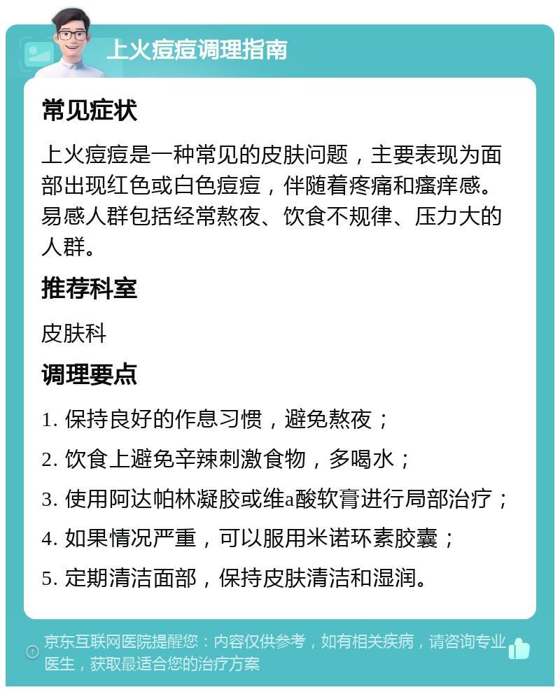 上火痘痘调理指南 常见症状 上火痘痘是一种常见的皮肤问题，主要表现为面部出现红色或白色痘痘，伴随着疼痛和瘙痒感。易感人群包括经常熬夜、饮食不规律、压力大的人群。 推荐科室 皮肤科 调理要点 1. 保持良好的作息习惯，避免熬夜； 2. 饮食上避免辛辣刺激食物，多喝水； 3. 使用阿达帕林凝胶或维a酸软膏进行局部治疗； 4. 如果情况严重，可以服用米诺环素胶囊； 5. 定期清洁面部，保持皮肤清洁和湿润。