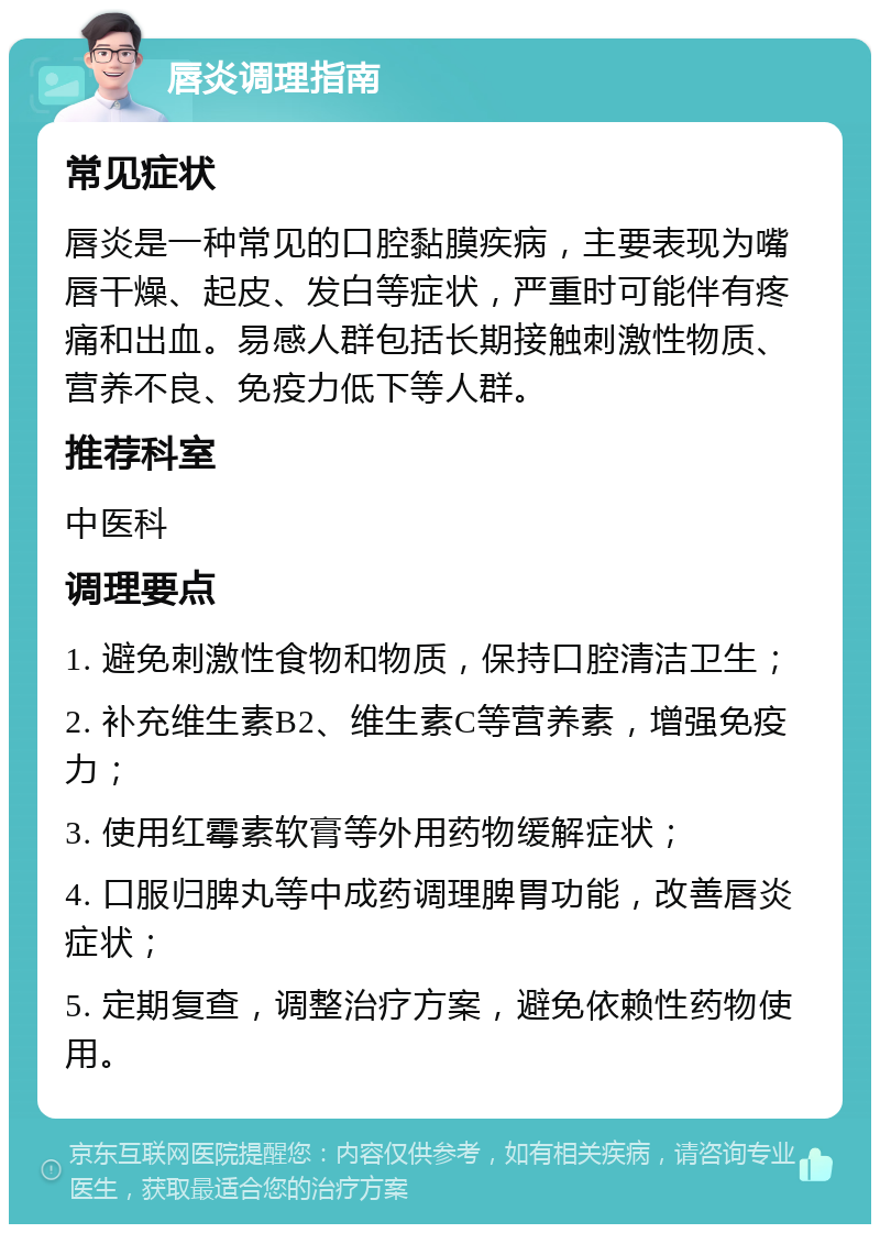 唇炎调理指南 常见症状 唇炎是一种常见的口腔黏膜疾病，主要表现为嘴唇干燥、起皮、发白等症状，严重时可能伴有疼痛和出血。易感人群包括长期接触刺激性物质、营养不良、免疫力低下等人群。 推荐科室 中医科 调理要点 1. 避免刺激性食物和物质，保持口腔清洁卫生； 2. 补充维生素B2、维生素C等营养素，增强免疫力； 3. 使用红霉素软膏等外用药物缓解症状； 4. 口服归脾丸等中成药调理脾胃功能，改善唇炎症状； 5. 定期复查，调整治疗方案，避免依赖性药物使用。