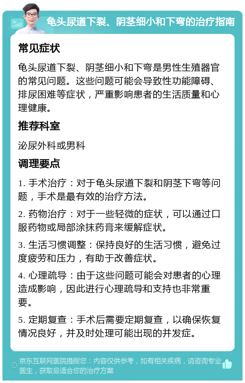 龟头尿道下裂、阴茎细小和下弯的治疗指南 常见症状 龟头尿道下裂、阴茎细小和下弯是男性生殖器官的常见问题。这些问题可能会导致性功能障碍、排尿困难等症状，严重影响患者的生活质量和心理健康。 推荐科室 泌尿外科或男科 调理要点 1. 手术治疗：对于龟头尿道下裂和阴茎下弯等问题，手术是最有效的治疗方法。 2. 药物治疗：对于一些轻微的症状，可以通过口服药物或局部涂抹药膏来缓解症状。 3. 生活习惯调整：保持良好的生活习惯，避免过度疲劳和压力，有助于改善症状。 4. 心理疏导：由于这些问题可能会对患者的心理造成影响，因此进行心理疏导和支持也非常重要。 5. 定期复查：手术后需要定期复查，以确保恢复情况良好，并及时处理可能出现的并发症。