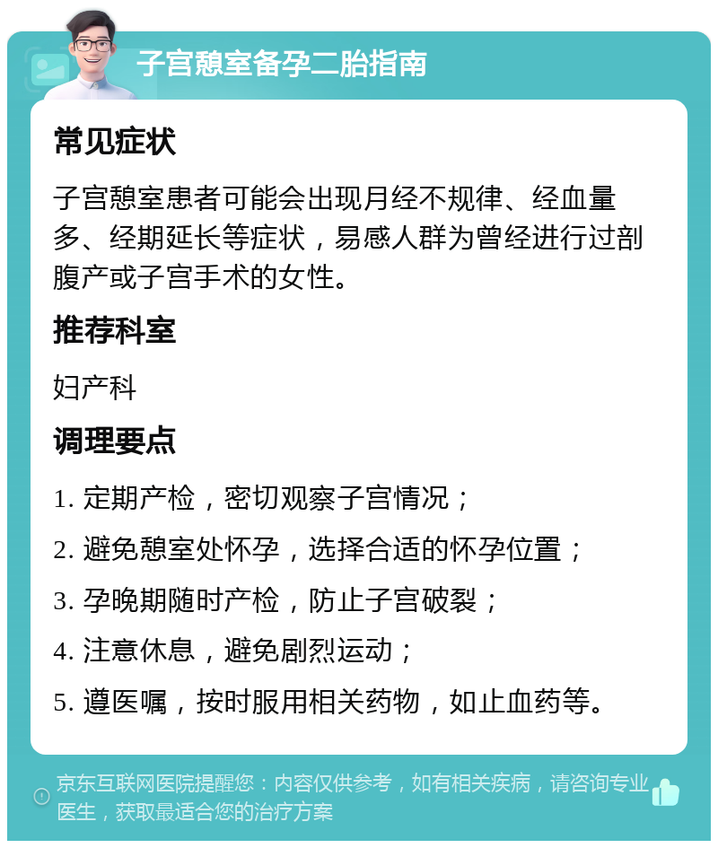 子宫憩室备孕二胎指南 常见症状 子宫憩室患者可能会出现月经不规律、经血量多、经期延长等症状，易感人群为曾经进行过剖腹产或子宫手术的女性。 推荐科室 妇产科 调理要点 1. 定期产检，密切观察子宫情况； 2. 避免憩室处怀孕，选择合适的怀孕位置； 3. 孕晚期随时产检，防止子宫破裂； 4. 注意休息，避免剧烈运动； 5. 遵医嘱，按时服用相关药物，如止血药等。