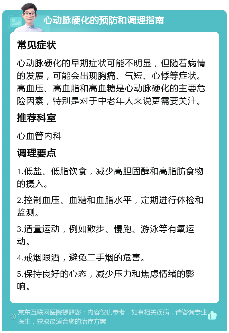 心动脉硬化的预防和调理指南 常见症状 心动脉硬化的早期症状可能不明显，但随着病情的发展，可能会出现胸痛、气短、心悸等症状。高血压、高血脂和高血糖是心动脉硬化的主要危险因素，特别是对于中老年人来说更需要关注。 推荐科室 心血管内科 调理要点 1.低盐、低脂饮食，减少高胆固醇和高脂肪食物的摄入。 2.控制血压、血糖和血脂水平，定期进行体检和监测。 3.适量运动，例如散步、慢跑、游泳等有氧运动。 4.戒烟限酒，避免二手烟的危害。 5.保持良好的心态，减少压力和焦虑情绪的影响。