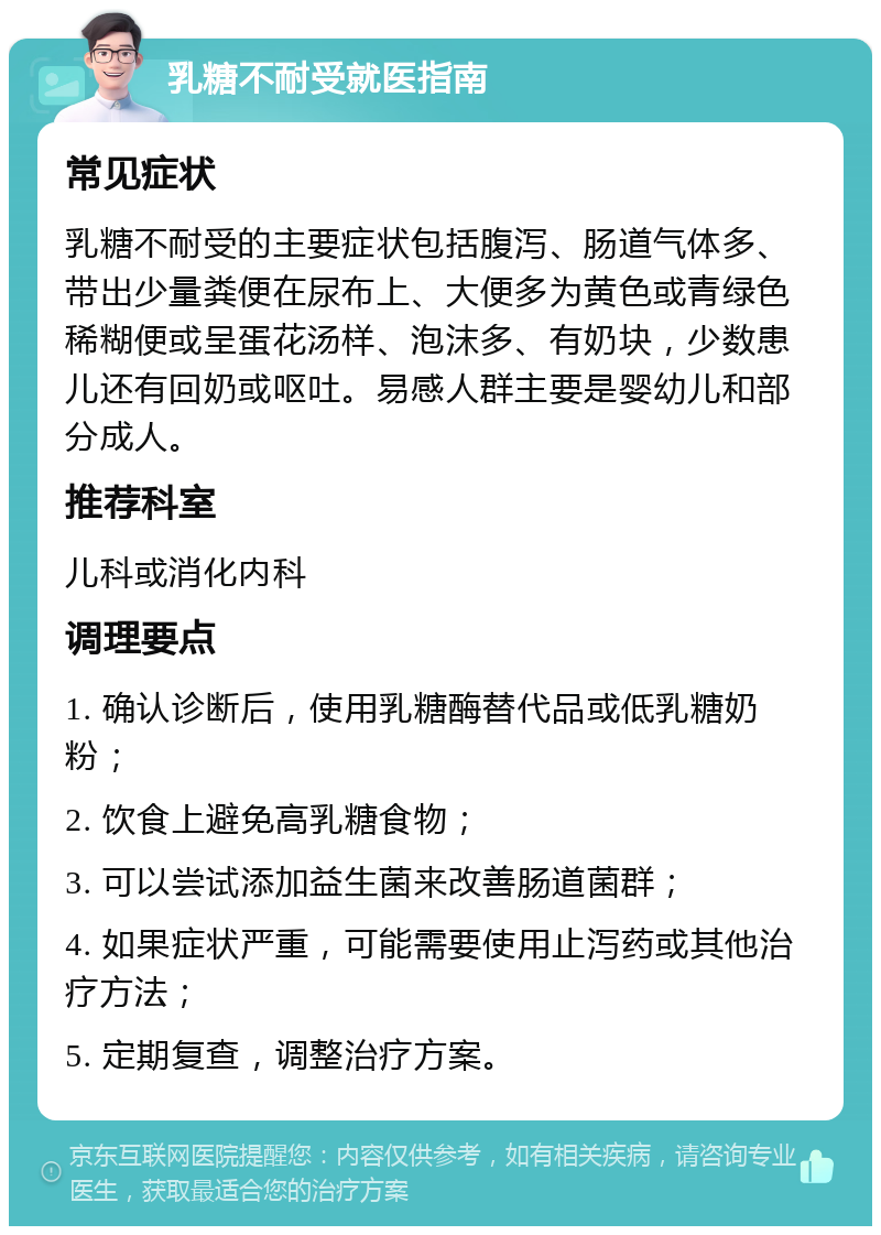 乳糖不耐受就医指南 常见症状 乳糖不耐受的主要症状包括腹泻、肠道气体多、带出少量粪便在尿布上、大便多为黄色或青绿色稀糊便或呈蛋花汤样、泡沫多、有奶块，少数患儿还有回奶或呕吐。易感人群主要是婴幼儿和部分成人。 推荐科室 儿科或消化内科 调理要点 1. 确认诊断后，使用乳糖酶替代品或低乳糖奶粉； 2. 饮食上避免高乳糖食物； 3. 可以尝试添加益生菌来改善肠道菌群； 4. 如果症状严重，可能需要使用止泻药或其他治疗方法； 5. 定期复查，调整治疗方案。