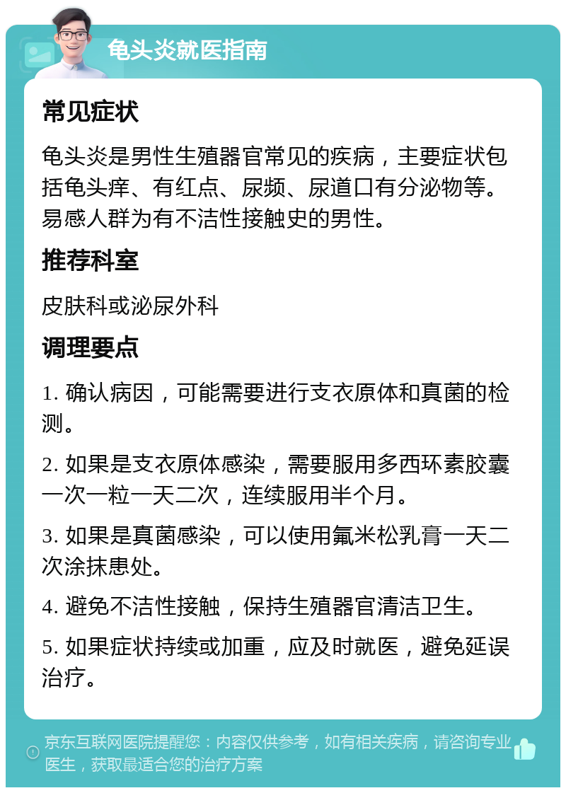 龟头炎就医指南 常见症状 龟头炎是男性生殖器官常见的疾病，主要症状包括龟头痒、有红点、尿频、尿道口有分泌物等。易感人群为有不洁性接触史的男性。 推荐科室 皮肤科或泌尿外科 调理要点 1. 确认病因，可能需要进行支衣原体和真菌的检测。 2. 如果是支衣原体感染，需要服用多西环素胶囊一次一粒一天二次，连续服用半个月。 3. 如果是真菌感染，可以使用氟米松乳膏一天二次涂抹患处。 4. 避免不洁性接触，保持生殖器官清洁卫生。 5. 如果症状持续或加重，应及时就医，避免延误治疗。