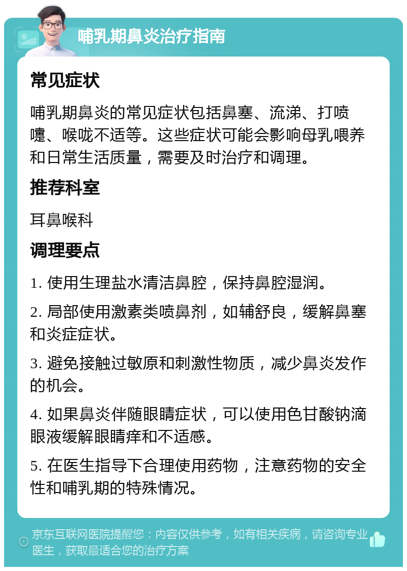 哺乳期鼻炎治疗指南 常见症状 哺乳期鼻炎的常见症状包括鼻塞、流涕、打喷嚏、喉咙不适等。这些症状可能会影响母乳喂养和日常生活质量，需要及时治疗和调理。 推荐科室 耳鼻喉科 调理要点 1. 使用生理盐水清洁鼻腔，保持鼻腔湿润。 2. 局部使用激素类喷鼻剂，如辅舒良，缓解鼻塞和炎症症状。 3. 避免接触过敏原和刺激性物质，减少鼻炎发作的机会。 4. 如果鼻炎伴随眼睛症状，可以使用色甘酸钠滴眼液缓解眼睛痒和不适感。 5. 在医生指导下合理使用药物，注意药物的安全性和哺乳期的特殊情况。