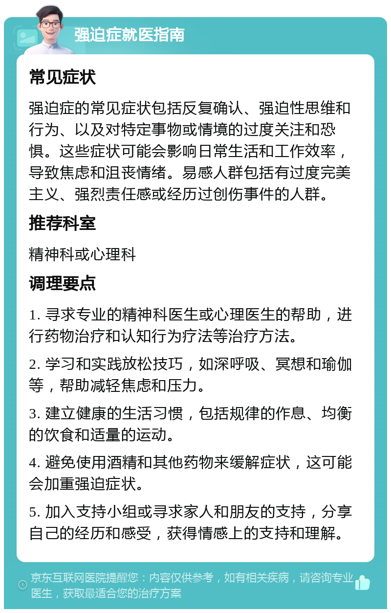 强迫症就医指南 常见症状 强迫症的常见症状包括反复确认、强迫性思维和行为、以及对特定事物或情境的过度关注和恐惧。这些症状可能会影响日常生活和工作效率，导致焦虑和沮丧情绪。易感人群包括有过度完美主义、强烈责任感或经历过创伤事件的人群。 推荐科室 精神科或心理科 调理要点 1. 寻求专业的精神科医生或心理医生的帮助，进行药物治疗和认知行为疗法等治疗方法。 2. 学习和实践放松技巧，如深呼吸、冥想和瑜伽等，帮助减轻焦虑和压力。 3. 建立健康的生活习惯，包括规律的作息、均衡的饮食和适量的运动。 4. 避免使用酒精和其他药物来缓解症状，这可能会加重强迫症状。 5. 加入支持小组或寻求家人和朋友的支持，分享自己的经历和感受，获得情感上的支持和理解。