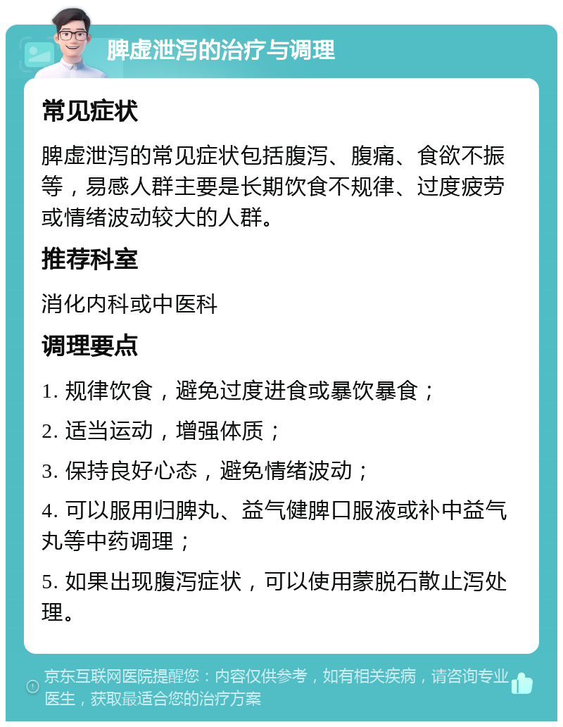 脾虚泄泻的治疗与调理 常见症状 脾虚泄泻的常见症状包括腹泻、腹痛、食欲不振等，易感人群主要是长期饮食不规律、过度疲劳或情绪波动较大的人群。 推荐科室 消化内科或中医科 调理要点 1. 规律饮食，避免过度进食或暴饮暴食； 2. 适当运动，增强体质； 3. 保持良好心态，避免情绪波动； 4. 可以服用归脾丸、益气健脾口服液或补中益气丸等中药调理； 5. 如果出现腹泻症状，可以使用蒙脱石散止泻处理。