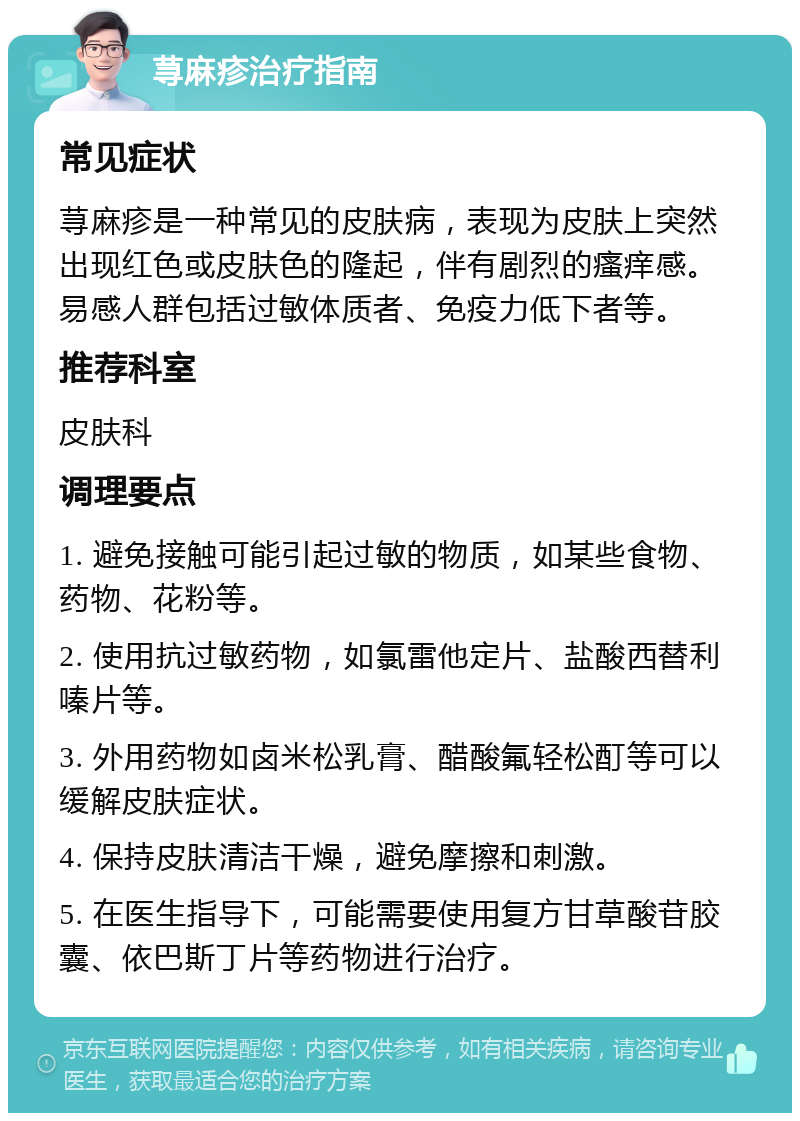 荨麻疹治疗指南 常见症状 荨麻疹是一种常见的皮肤病，表现为皮肤上突然出现红色或皮肤色的隆起，伴有剧烈的瘙痒感。易感人群包括过敏体质者、免疫力低下者等。 推荐科室 皮肤科 调理要点 1. 避免接触可能引起过敏的物质，如某些食物、药物、花粉等。 2. 使用抗过敏药物，如氯雷他定片、盐酸西替利嗪片等。 3. 外用药物如卤米松乳膏、醋酸氟轻松酊等可以缓解皮肤症状。 4. 保持皮肤清洁干燥，避免摩擦和刺激。 5. 在医生指导下，可能需要使用复方甘草酸苷胶囊、依巴斯丁片等药物进行治疗。