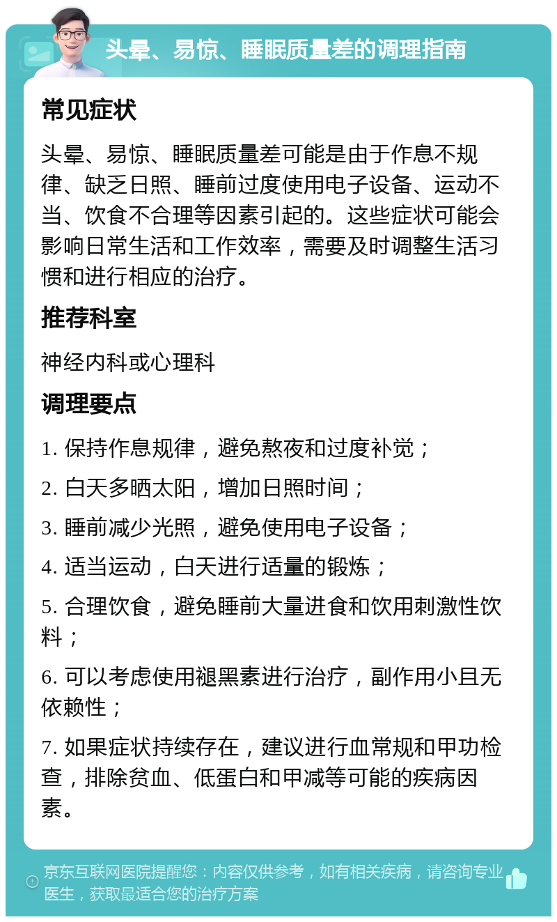 头晕、易惊、睡眠质量差的调理指南 常见症状 头晕、易惊、睡眠质量差可能是由于作息不规律、缺乏日照、睡前过度使用电子设备、运动不当、饮食不合理等因素引起的。这些症状可能会影响日常生活和工作效率，需要及时调整生活习惯和进行相应的治疗。 推荐科室 神经内科或心理科 调理要点 1. 保持作息规律，避免熬夜和过度补觉； 2. 白天多晒太阳，增加日照时间； 3. 睡前减少光照，避免使用电子设备； 4. 适当运动，白天进行适量的锻炼； 5. 合理饮食，避免睡前大量进食和饮用刺激性饮料； 6. 可以考虑使用褪黑素进行治疗，副作用小且无依赖性； 7. 如果症状持续存在，建议进行血常规和甲功检查，排除贫血、低蛋白和甲减等可能的疾病因素。