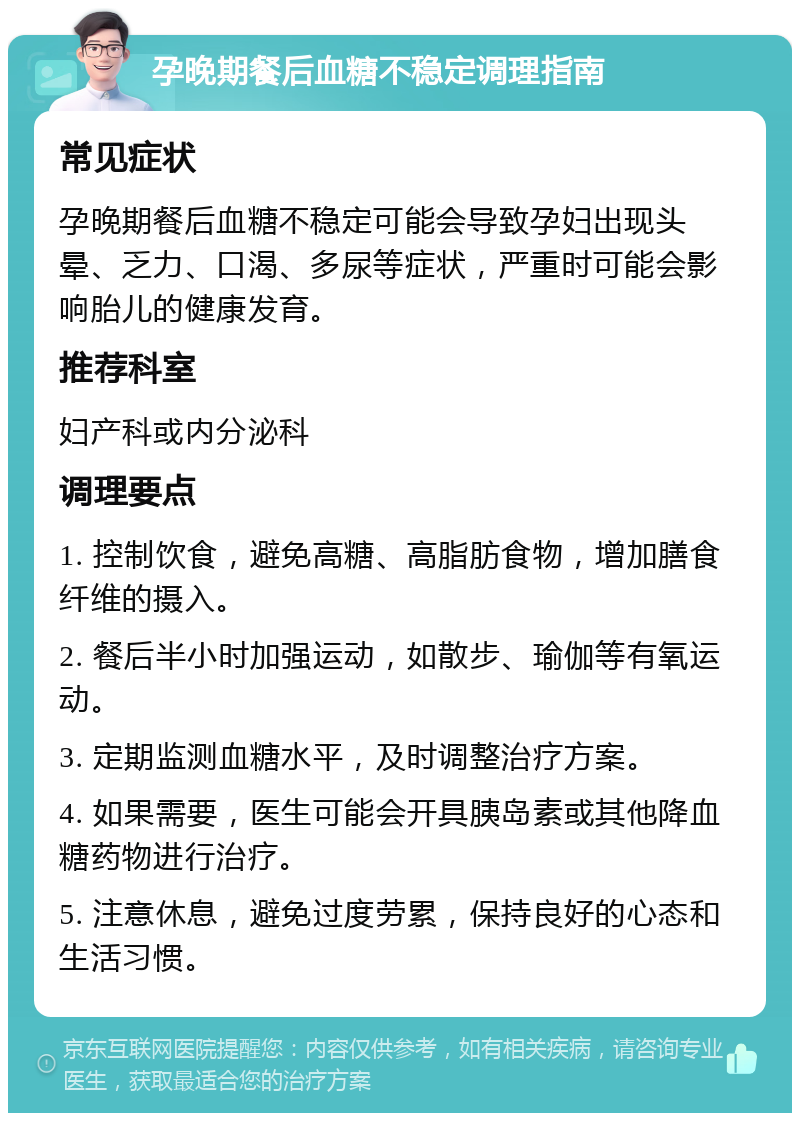 孕晚期餐后血糖不稳定调理指南 常见症状 孕晚期餐后血糖不稳定可能会导致孕妇出现头晕、乏力、口渴、多尿等症状，严重时可能会影响胎儿的健康发育。 推荐科室 妇产科或内分泌科 调理要点 1. 控制饮食，避免高糖、高脂肪食物，增加膳食纤维的摄入。 2. 餐后半小时加强运动，如散步、瑜伽等有氧运动。 3. 定期监测血糖水平，及时调整治疗方案。 4. 如果需要，医生可能会开具胰岛素或其他降血糖药物进行治疗。 5. 注意休息，避免过度劳累，保持良好的心态和生活习惯。