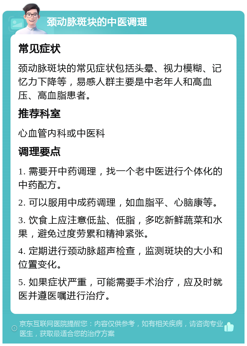 颈动脉斑块的中医调理 常见症状 颈动脉斑块的常见症状包括头晕、视力模糊、记忆力下降等，易感人群主要是中老年人和高血压、高血脂患者。 推荐科室 心血管内科或中医科 调理要点 1. 需要开中药调理，找一个老中医进行个体化的中药配方。 2. 可以服用中成药调理，如血脂平、心脑康等。 3. 饮食上应注意低盐、低脂，多吃新鲜蔬菜和水果，避免过度劳累和精神紧张。 4. 定期进行颈动脉超声检查，监测斑块的大小和位置变化。 5. 如果症状严重，可能需要手术治疗，应及时就医并遵医嘱进行治疗。