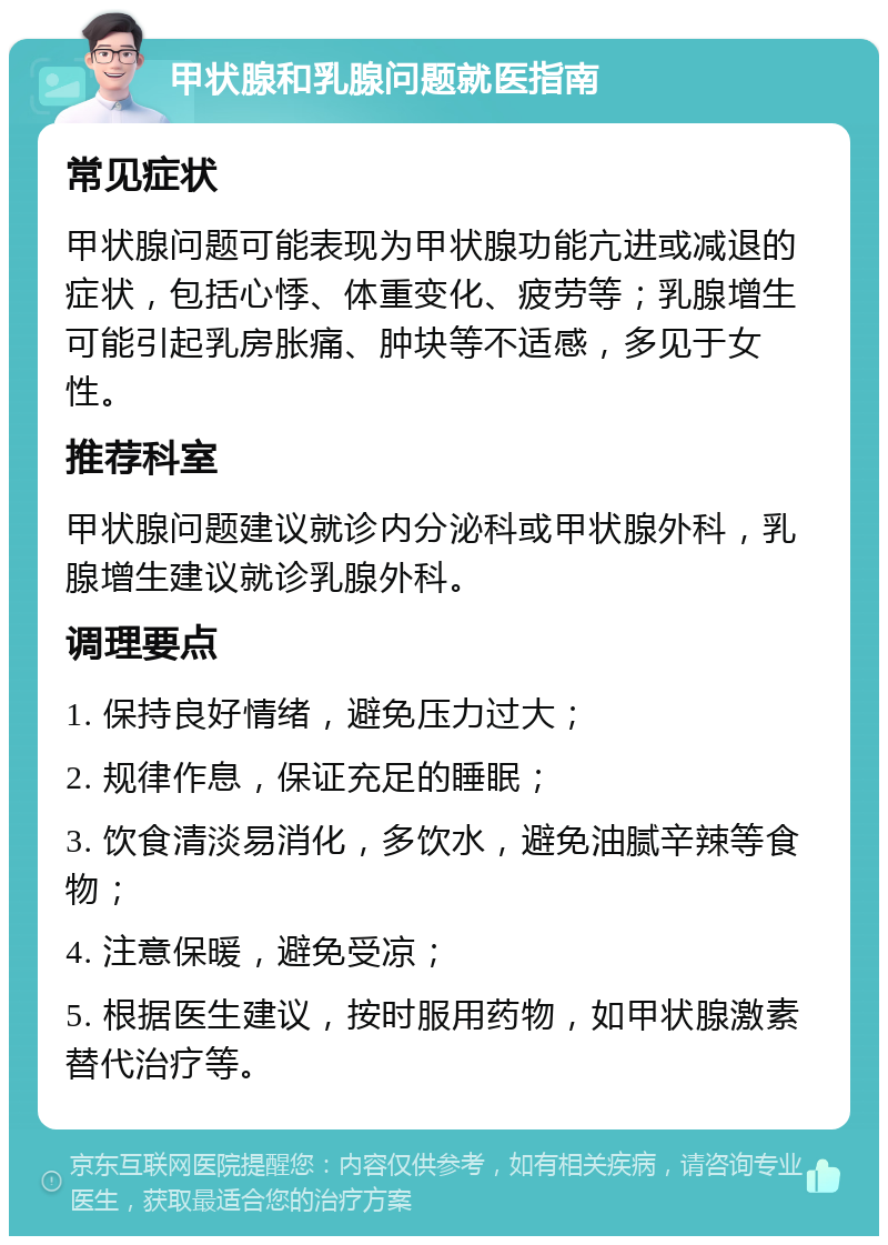 甲状腺和乳腺问题就医指南 常见症状 甲状腺问题可能表现为甲状腺功能亢进或减退的症状，包括心悸、体重变化、疲劳等；乳腺增生可能引起乳房胀痛、肿块等不适感，多见于女性。 推荐科室 甲状腺问题建议就诊内分泌科或甲状腺外科，乳腺增生建议就诊乳腺外科。 调理要点 1. 保持良好情绪，避免压力过大； 2. 规律作息，保证充足的睡眠； 3. 饮食清淡易消化，多饮水，避免油腻辛辣等食物； 4. 注意保暖，避免受凉； 5. 根据医生建议，按时服用药物，如甲状腺激素替代治疗等。