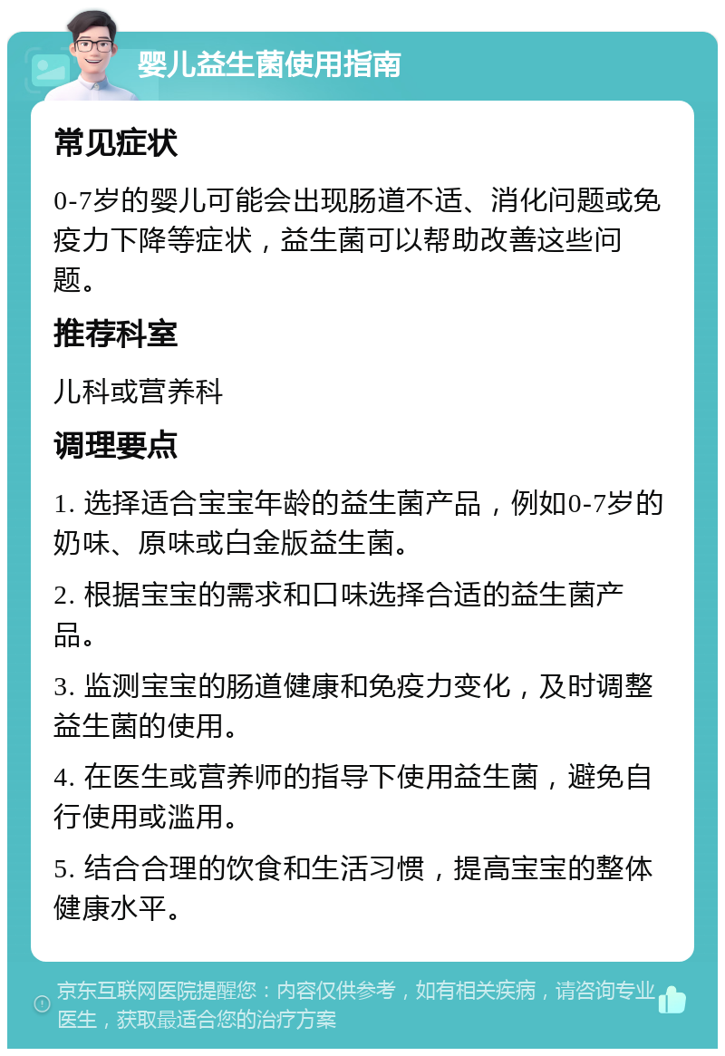 婴儿益生菌使用指南 常见症状 0-7岁的婴儿可能会出现肠道不适、消化问题或免疫力下降等症状，益生菌可以帮助改善这些问题。 推荐科室 儿科或营养科 调理要点 1. 选择适合宝宝年龄的益生菌产品，例如0-7岁的奶味、原味或白金版益生菌。 2. 根据宝宝的需求和口味选择合适的益生菌产品。 3. 监测宝宝的肠道健康和免疫力变化，及时调整益生菌的使用。 4. 在医生或营养师的指导下使用益生菌，避免自行使用或滥用。 5. 结合合理的饮食和生活习惯，提高宝宝的整体健康水平。