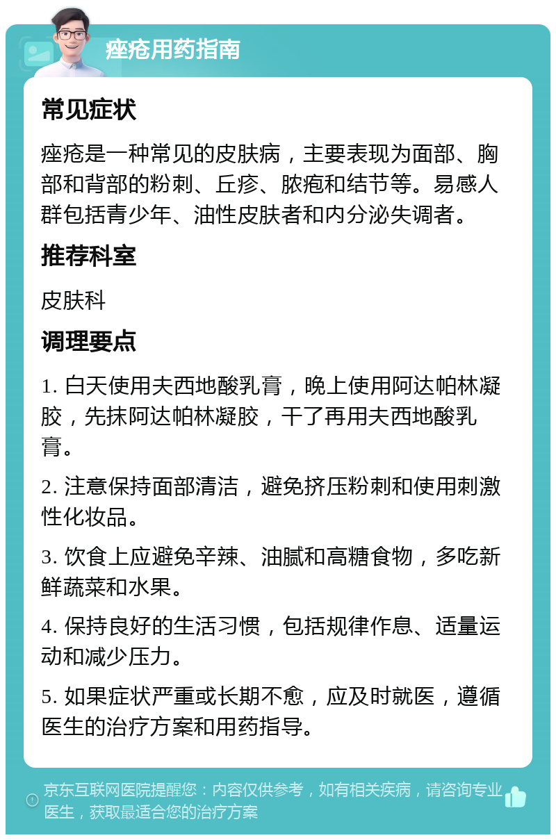 痤疮用药指南 常见症状 痤疮是一种常见的皮肤病，主要表现为面部、胸部和背部的粉刺、丘疹、脓疱和结节等。易感人群包括青少年、油性皮肤者和内分泌失调者。 推荐科室 皮肤科 调理要点 1. 白天使用夫西地酸乳膏，晚上使用阿达帕林凝胶，先抹阿达帕林凝胶，干了再用夫西地酸乳膏。 2. 注意保持面部清洁，避免挤压粉刺和使用刺激性化妆品。 3. 饮食上应避免辛辣、油腻和高糖食物，多吃新鲜蔬菜和水果。 4. 保持良好的生活习惯，包括规律作息、适量运动和减少压力。 5. 如果症状严重或长期不愈，应及时就医，遵循医生的治疗方案和用药指导。