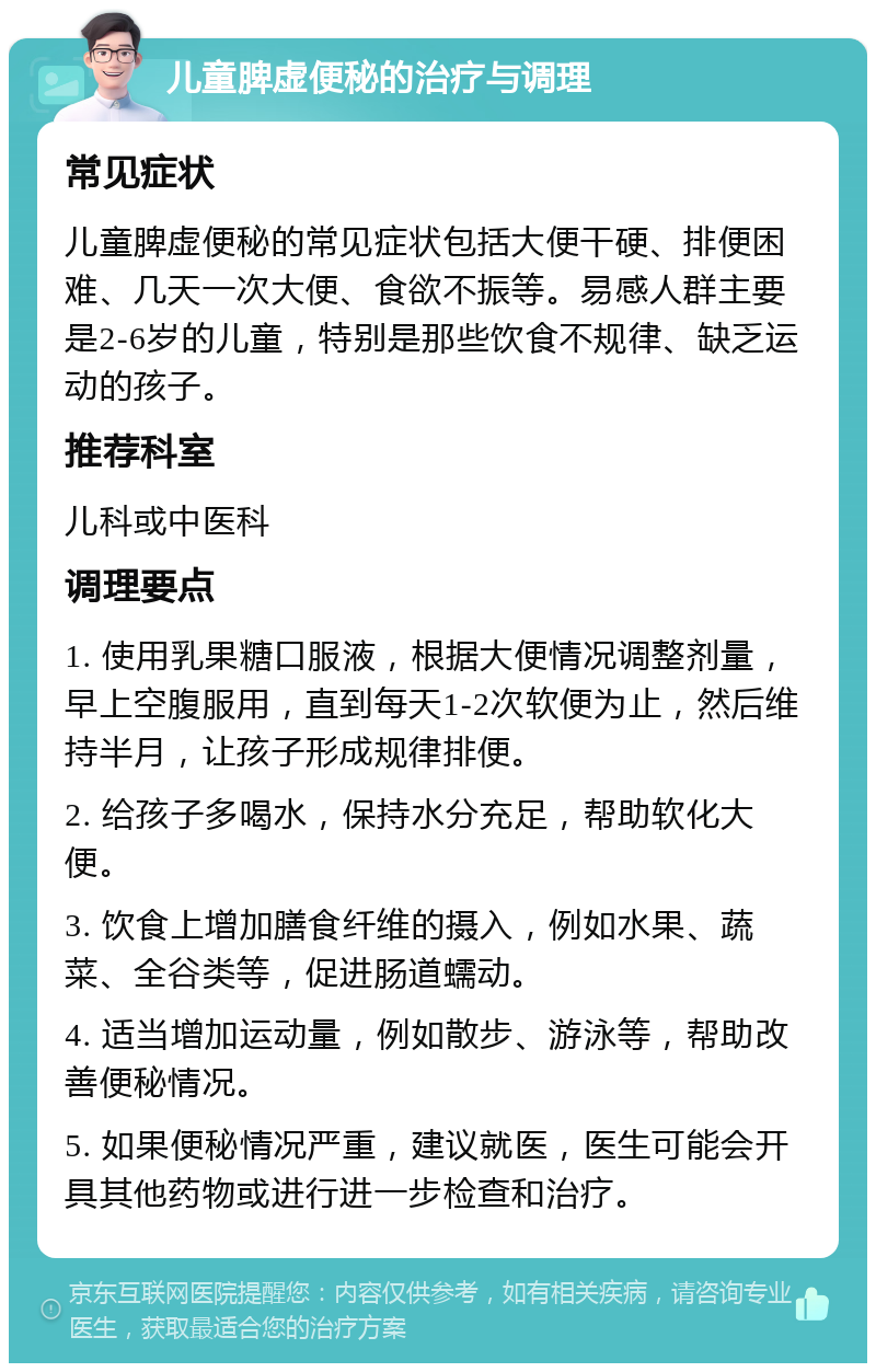 儿童脾虚便秘的治疗与调理 常见症状 儿童脾虚便秘的常见症状包括大便干硬、排便困难、几天一次大便、食欲不振等。易感人群主要是2-6岁的儿童，特别是那些饮食不规律、缺乏运动的孩子。 推荐科室 儿科或中医科 调理要点 1. 使用乳果糖口服液，根据大便情况调整剂量，早上空腹服用，直到每天1-2次软便为止，然后维持半月，让孩子形成规律排便。 2. 给孩子多喝水，保持水分充足，帮助软化大便。 3. 饮食上增加膳食纤维的摄入，例如水果、蔬菜、全谷类等，促进肠道蠕动。 4. 适当增加运动量，例如散步、游泳等，帮助改善便秘情况。 5. 如果便秘情况严重，建议就医，医生可能会开具其他药物或进行进一步检查和治疗。