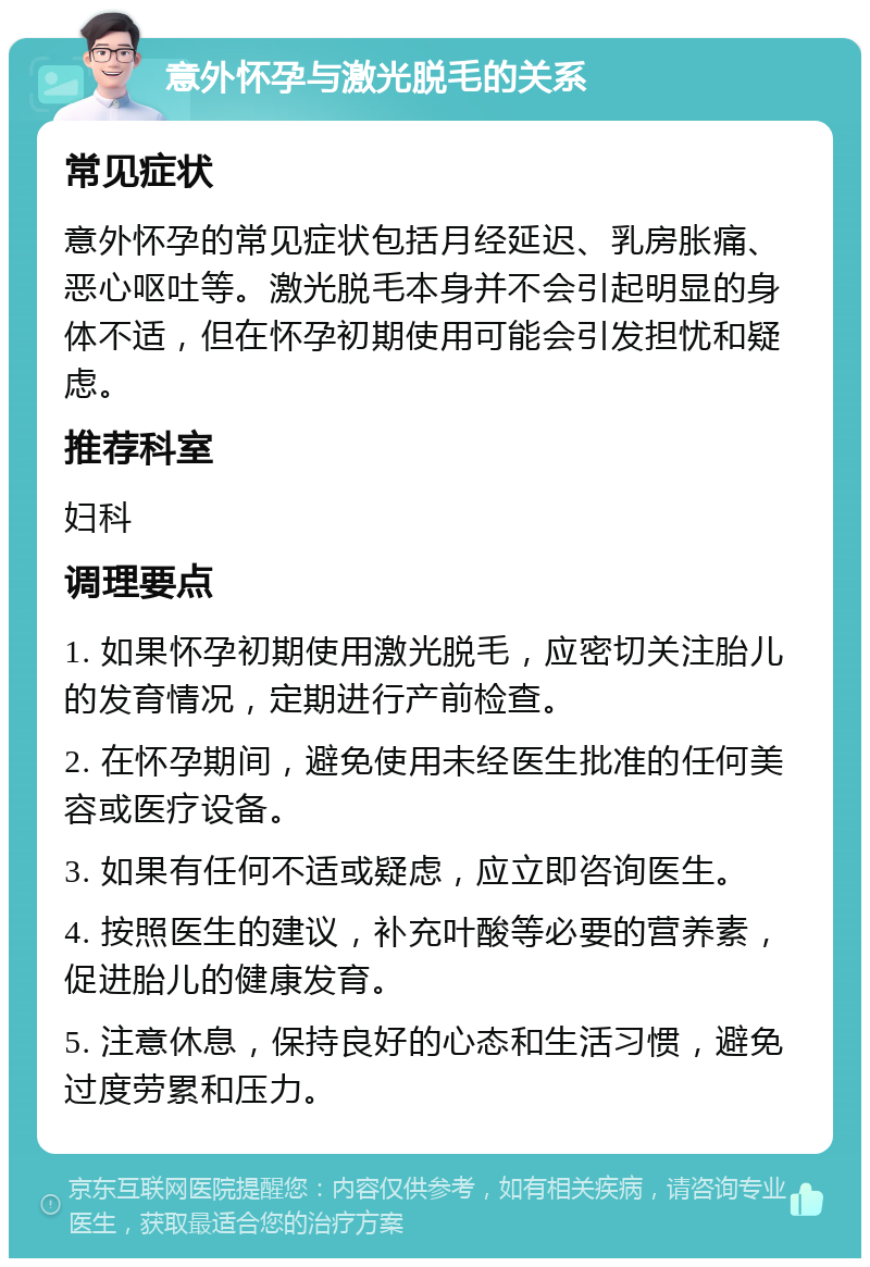 意外怀孕与激光脱毛的关系 常见症状 意外怀孕的常见症状包括月经延迟、乳房胀痛、恶心呕吐等。激光脱毛本身并不会引起明显的身体不适，但在怀孕初期使用可能会引发担忧和疑虑。 推荐科室 妇科 调理要点 1. 如果怀孕初期使用激光脱毛，应密切关注胎儿的发育情况，定期进行产前检查。 2. 在怀孕期间，避免使用未经医生批准的任何美容或医疗设备。 3. 如果有任何不适或疑虑，应立即咨询医生。 4. 按照医生的建议，补充叶酸等必要的营养素，促进胎儿的健康发育。 5. 注意休息，保持良好的心态和生活习惯，避免过度劳累和压力。