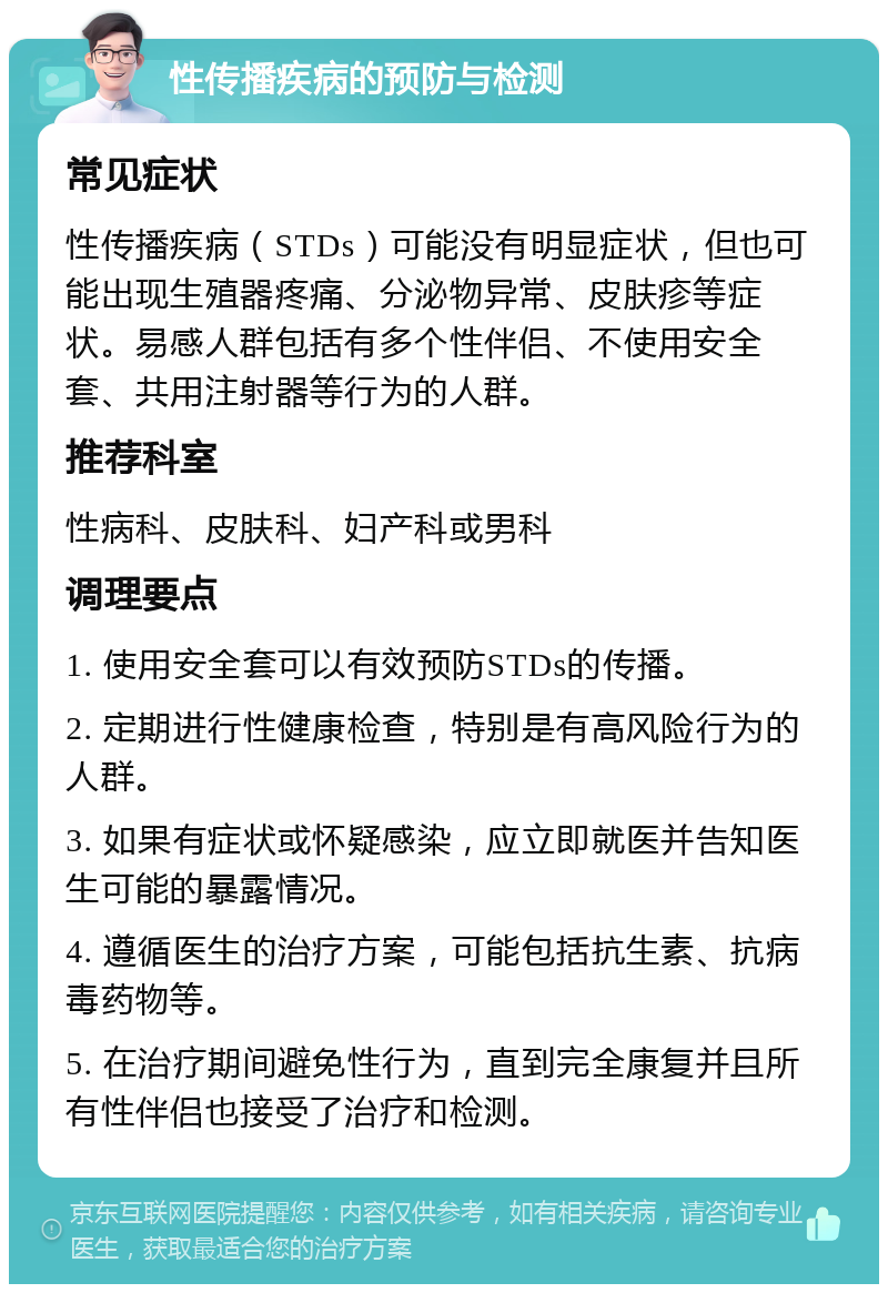 性传播疾病的预防与检测 常见症状 性传播疾病（STDs）可能没有明显症状，但也可能出现生殖器疼痛、分泌物异常、皮肤疹等症状。易感人群包括有多个性伴侣、不使用安全套、共用注射器等行为的人群。 推荐科室 性病科、皮肤科、妇产科或男科 调理要点 1. 使用安全套可以有效预防STDs的传播。 2. 定期进行性健康检查，特别是有高风险行为的人群。 3. 如果有症状或怀疑感染，应立即就医并告知医生可能的暴露情况。 4. 遵循医生的治疗方案，可能包括抗生素、抗病毒药物等。 5. 在治疗期间避免性行为，直到完全康复并且所有性伴侣也接受了治疗和检测。