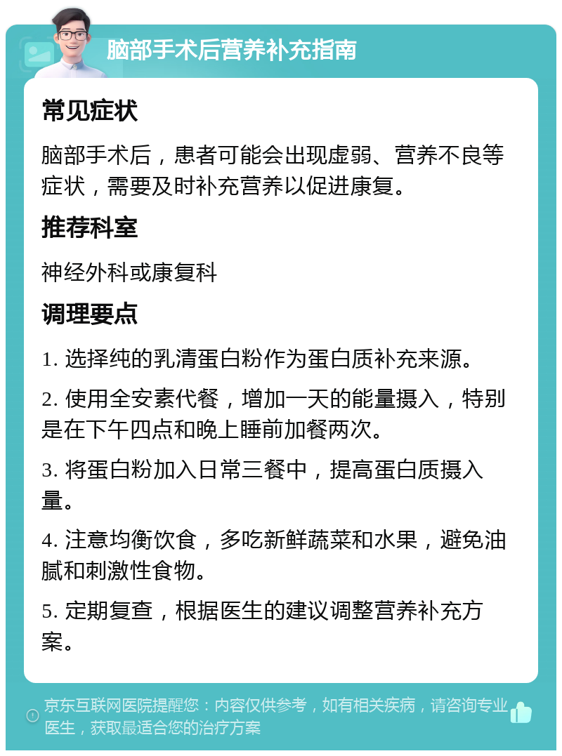 脑部手术后营养补充指南 常见症状 脑部手术后，患者可能会出现虚弱、营养不良等症状，需要及时补充营养以促进康复。 推荐科室 神经外科或康复科 调理要点 1. 选择纯的乳清蛋白粉作为蛋白质补充来源。 2. 使用全安素代餐，增加一天的能量摄入，特别是在下午四点和晚上睡前加餐两次。 3. 将蛋白粉加入日常三餐中，提高蛋白质摄入量。 4. 注意均衡饮食，多吃新鲜蔬菜和水果，避免油腻和刺激性食物。 5. 定期复查，根据医生的建议调整营养补充方案。