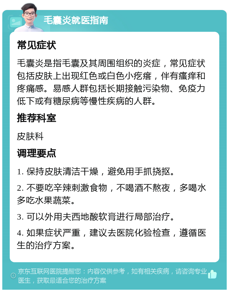 毛囊炎就医指南 常见症状 毛囊炎是指毛囊及其周围组织的炎症，常见症状包括皮肤上出现红色或白色小疙瘩，伴有瘙痒和疼痛感。易感人群包括长期接触污染物、免疫力低下或有糖尿病等慢性疾病的人群。 推荐科室 皮肤科 调理要点 1. 保持皮肤清洁干燥，避免用手抓挠抠。 2. 不要吃辛辣刺激食物，不喝酒不熬夜，多喝水多吃水果蔬菜。 3. 可以外用夫西地酸软膏进行局部治疗。 4. 如果症状严重，建议去医院化验检查，遵循医生的治疗方案。