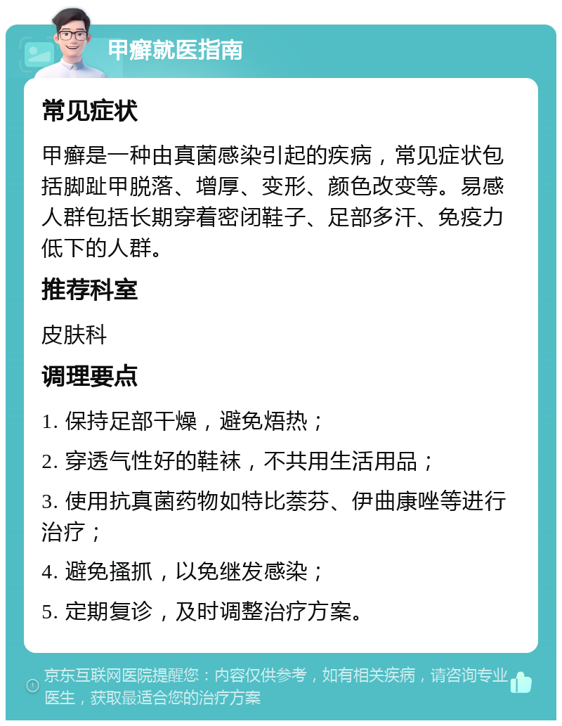 甲癣就医指南 常见症状 甲癣是一种由真菌感染引起的疾病，常见症状包括脚趾甲脱落、增厚、变形、颜色改变等。易感人群包括长期穿着密闭鞋子、足部多汗、免疫力低下的人群。 推荐科室 皮肤科 调理要点 1. 保持足部干燥，避免焐热； 2. 穿透气性好的鞋袜，不共用生活用品； 3. 使用抗真菌药物如特比萘芬、伊曲康唑等进行治疗； 4. 避免搔抓，以免继发感染； 5. 定期复诊，及时调整治疗方案。