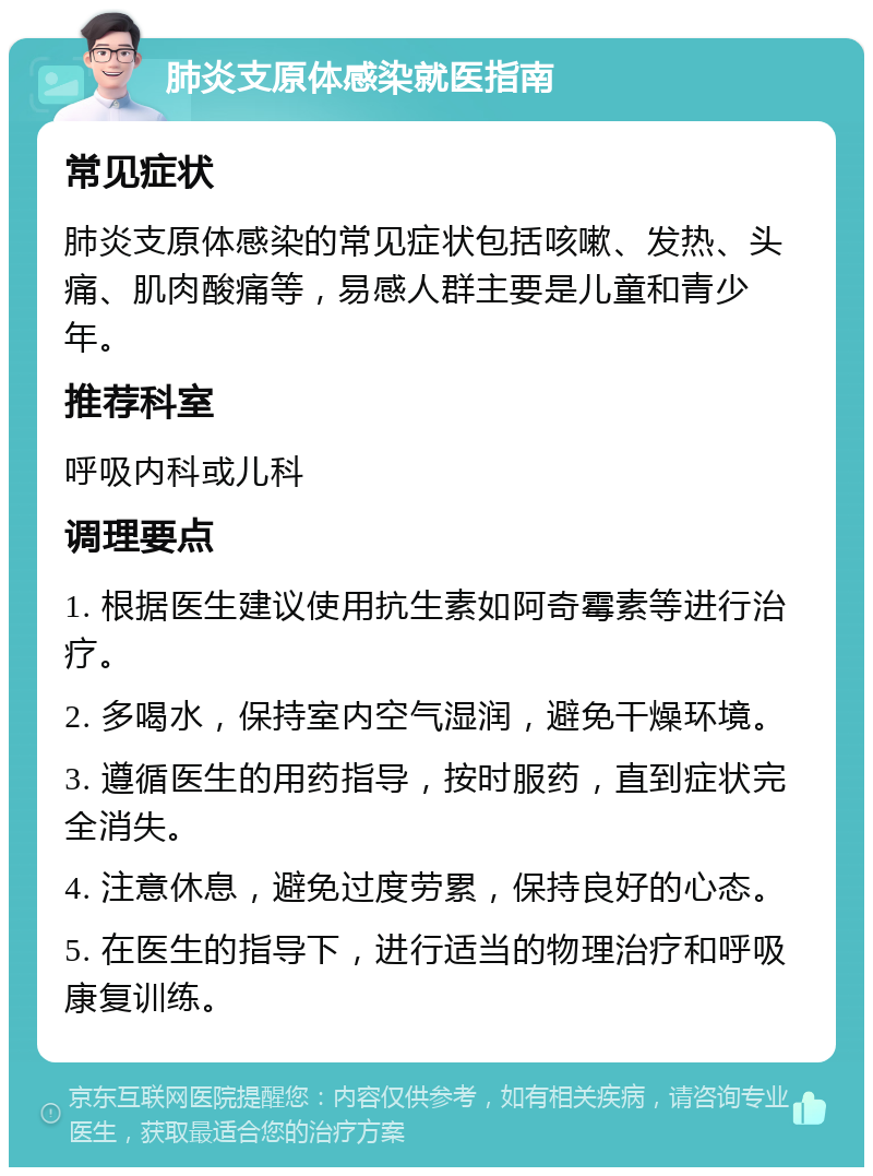 肺炎支原体感染就医指南 常见症状 肺炎支原体感染的常见症状包括咳嗽、发热、头痛、肌肉酸痛等，易感人群主要是儿童和青少年。 推荐科室 呼吸内科或儿科 调理要点 1. 根据医生建议使用抗生素如阿奇霉素等进行治疗。 2. 多喝水，保持室内空气湿润，避免干燥环境。 3. 遵循医生的用药指导，按时服药，直到症状完全消失。 4. 注意休息，避免过度劳累，保持良好的心态。 5. 在医生的指导下，进行适当的物理治疗和呼吸康复训练。