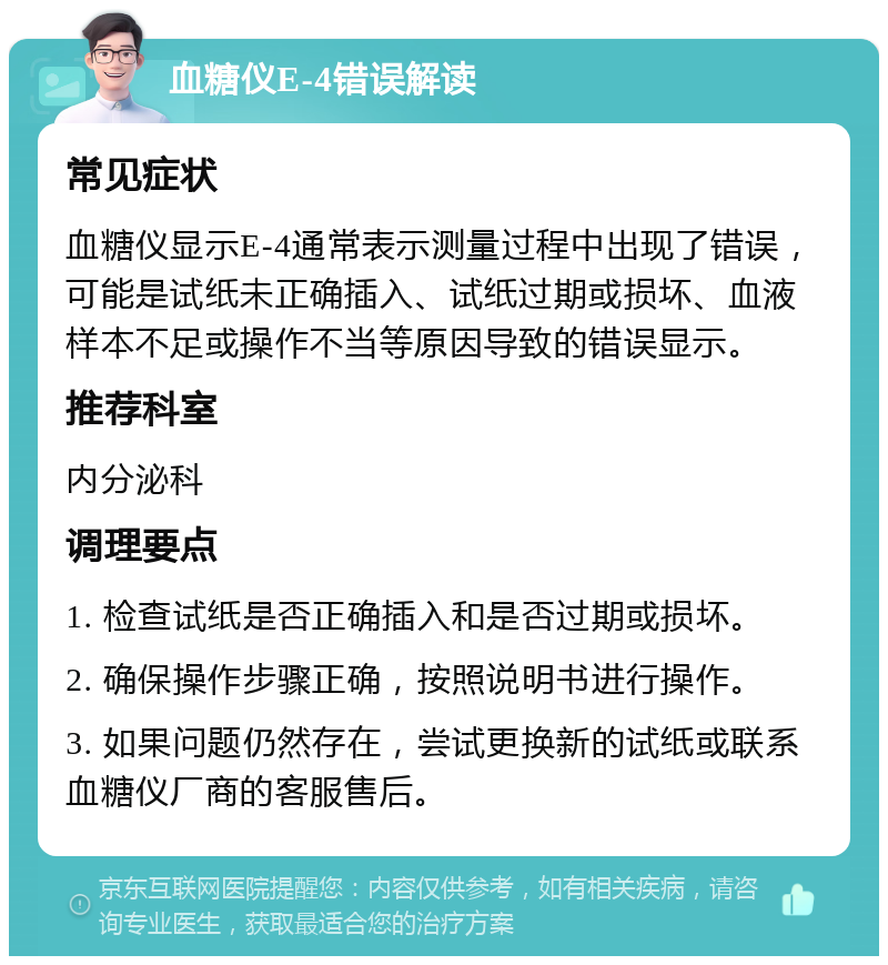 血糖仪E-4错误解读 常见症状 血糖仪显示E-4通常表示测量过程中出现了错误，可能是试纸未正确插入、试纸过期或损坏、血液样本不足或操作不当等原因导致的错误显示。 推荐科室 内分泌科 调理要点 1. 检查试纸是否正确插入和是否过期或损坏。 2. 确保操作步骤正确，按照说明书进行操作。 3. 如果问题仍然存在，尝试更换新的试纸或联系血糖仪厂商的客服售后。