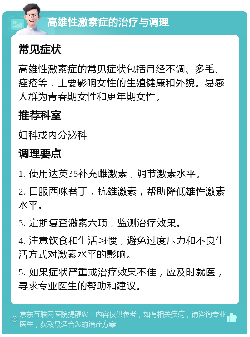 高雄性激素症的治疗与调理 常见症状 高雄性激素症的常见症状包括月经不调、多毛、痤疮等，主要影响女性的生殖健康和外貌。易感人群为青春期女性和更年期女性。 推荐科室 妇科或内分泌科 调理要点 1. 使用达英35补充雌激素，调节激素水平。 2. 口服西咪替丁，抗雄激素，帮助降低雄性激素水平。 3. 定期复查激素六项，监测治疗效果。 4. 注意饮食和生活习惯，避免过度压力和不良生活方式对激素水平的影响。 5. 如果症状严重或治疗效果不佳，应及时就医，寻求专业医生的帮助和建议。